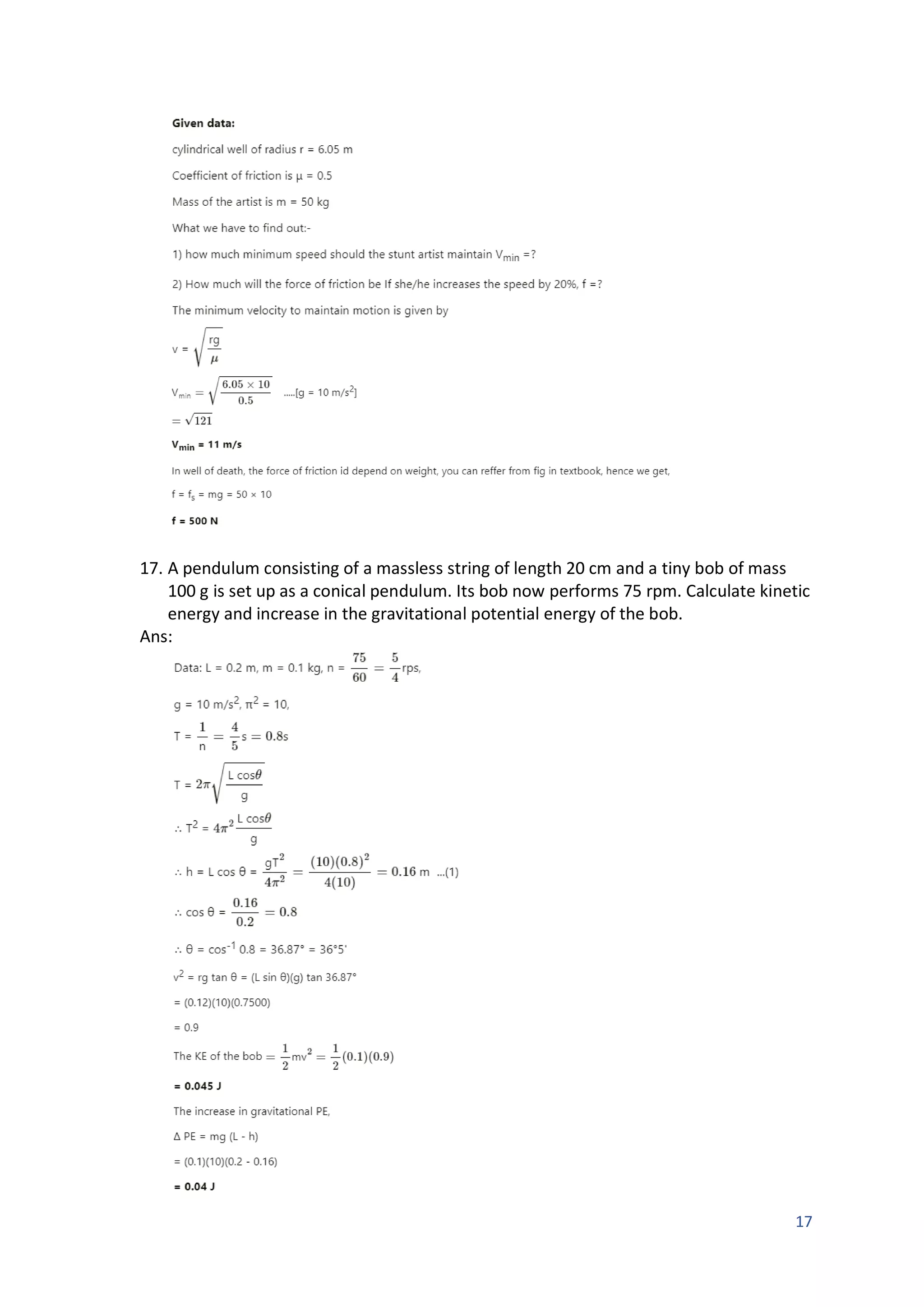 17
17. A pendulum consisting of a massless string of length 20 cm and a tiny bob of mass
100 g is set up as a conical pendulum. Its bob now performs 75 rpm. Calculate kinetic
energy and increase in the gravitational potential energy of the bob.
Ans:
 