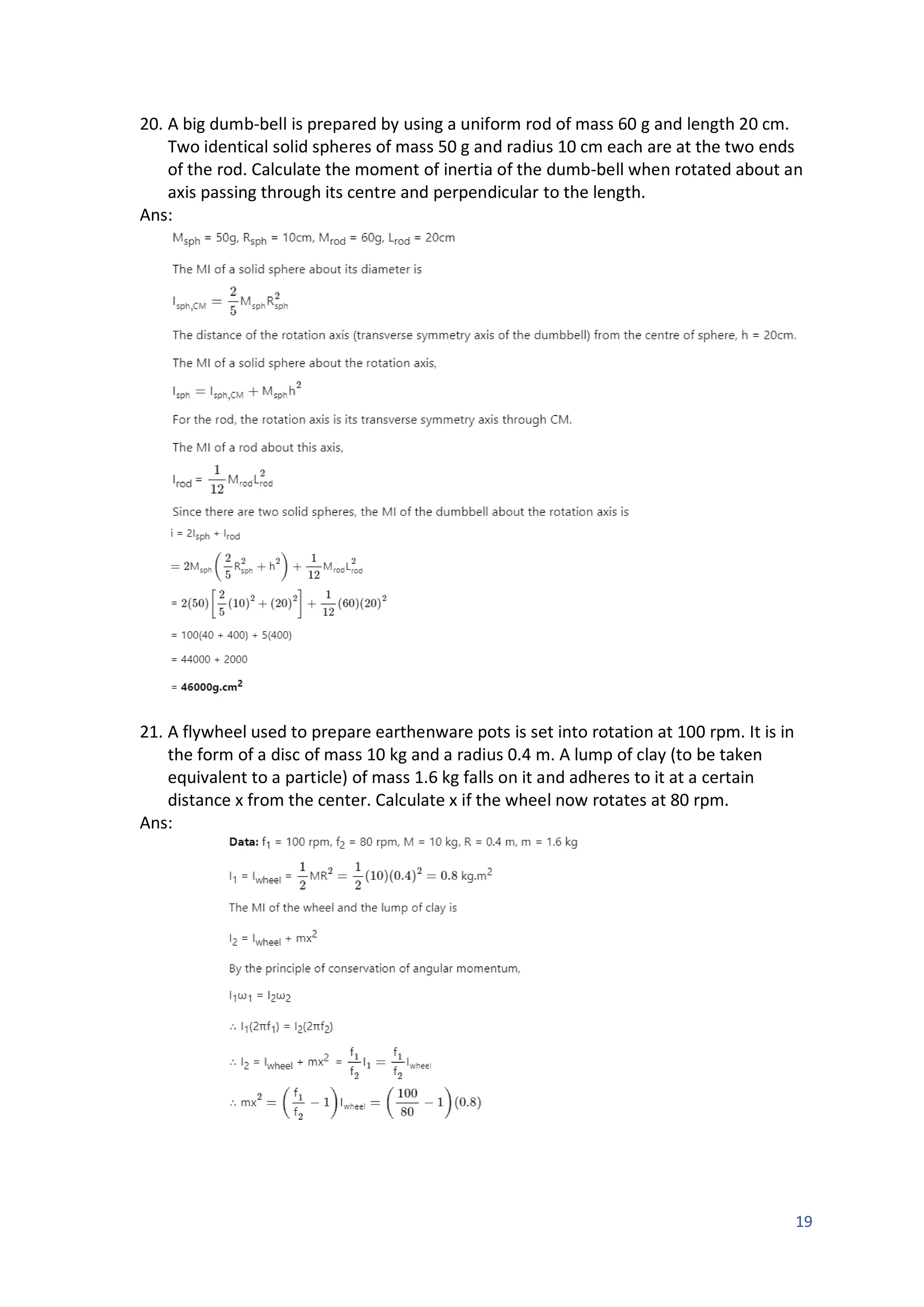 19
20. A big dumb-bell is prepared by using a uniform rod of mass 60 g and length 20 cm.
Two identical solid spheres of mass 50 g and radius 10 cm each are at the two ends
of the rod. Calculate the moment of inertia of the dumb-bell when rotated about an
axis passing through its centre and perpendicular to the length.
Ans:
21. A flywheel used to prepare earthenware pots is set into rotation at 100 rpm. It is in
the form of a disc of mass 10 kg and a radius 0.4 m. A lump of clay (to be taken
equivalent to a particle) of mass 1.6 kg falls on it and adheres to it at a certain
distance x from the center. Calculate x if the wheel now rotates at 80 rpm.
Ans:
 