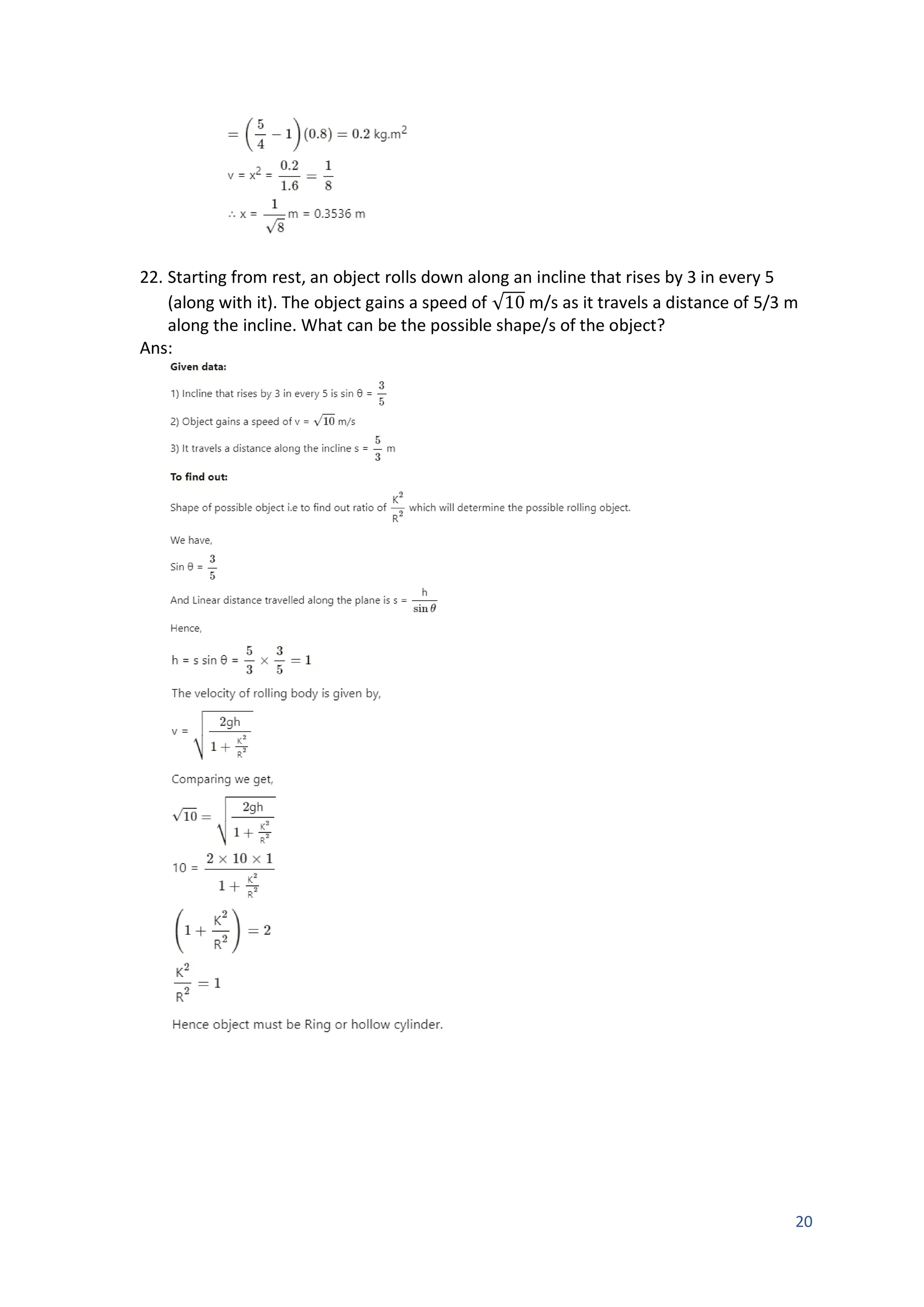 20
22. Starting from rest, an object rolls down along an incline that rises by 3 in every 5
(along with it). The object gains a speed of √10 m/s as it travels a distance of 5/3 m
along the incline. What can be the possible shape/s of the object?
Ans:
 