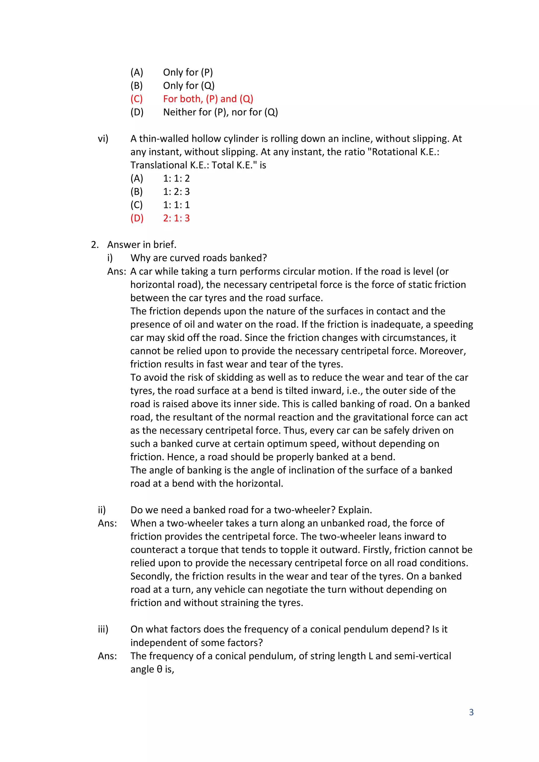 3
(A) Only for (P)
(B) Only for (Q)
(C) For both, (P) and (Q)
(D) Neither for (P), nor for (Q)
vi) A thin-walled hollow cylinder is rolling down an incline, without slipping. At
any instant, without slipping. At any instant, the ratio "Rotational K.E.:
Translational K.E.: Total K.E." is
(A) 1: 1: 2
(B) 1: 2: 3
(C) 1: 1: 1
(D) 2: 1: 3
2. Answer in brief.
i) Why are curved roads banked?
Ans: A car while taking a turn performs circular motion. If the road is level (or
horizontal road), the necessary centripetal force is the force of static friction
between the car tyres and the road surface.
The friction depends upon the nature of the surfaces in contact and the
presence of oil and water on the road. If the friction is inadequate, a speeding
car may skid off the road. Since the friction changes with circumstances, it
cannot be relied upon to provide the necessary centripetal force. Moreover,
friction results in fast wear and tear of the tyres.
To avoid the risk of skidding as well as to reduce the wear and tear of the car
tyres, the road surface at a bend is tilted inward, i.e., the outer side of the
road is raised above its inner side. This is called banking of road. On a banked
road, the resultant of the normal reaction and the gravitational force can act
as the necessary centripetal force. Thus, every car can be safely driven on
such a banked curve at certain optimum speed, without depending on
friction. Hence, a road should be properly banked at a bend.
The angle of banking is the angle of inclination of the surface of a banked
road at a bend with the horizontal.
ii) Do we need a banked road for a two-wheeler? Explain.
Ans: When a two-wheeler takes a turn along an unbanked road, the force of
friction provides the centripetal force. The two-wheeler leans inward to
counteract a torque that tends to topple it outward. Firstly, friction cannot be
relied upon to provide the necessary centripetal force on all road conditions.
Secondly, the friction results in the wear and tear of the tyres. On a banked
road at a turn, any vehicle can negotiate the turn without depending on
friction and without straining the tyres.
iii) On what factors does the frequency of a conical pendulum depend? Is it
independent of some factors?
Ans: The frequency of a conical pendulum, of string length L and semi-vertical
angle θ is,
 
