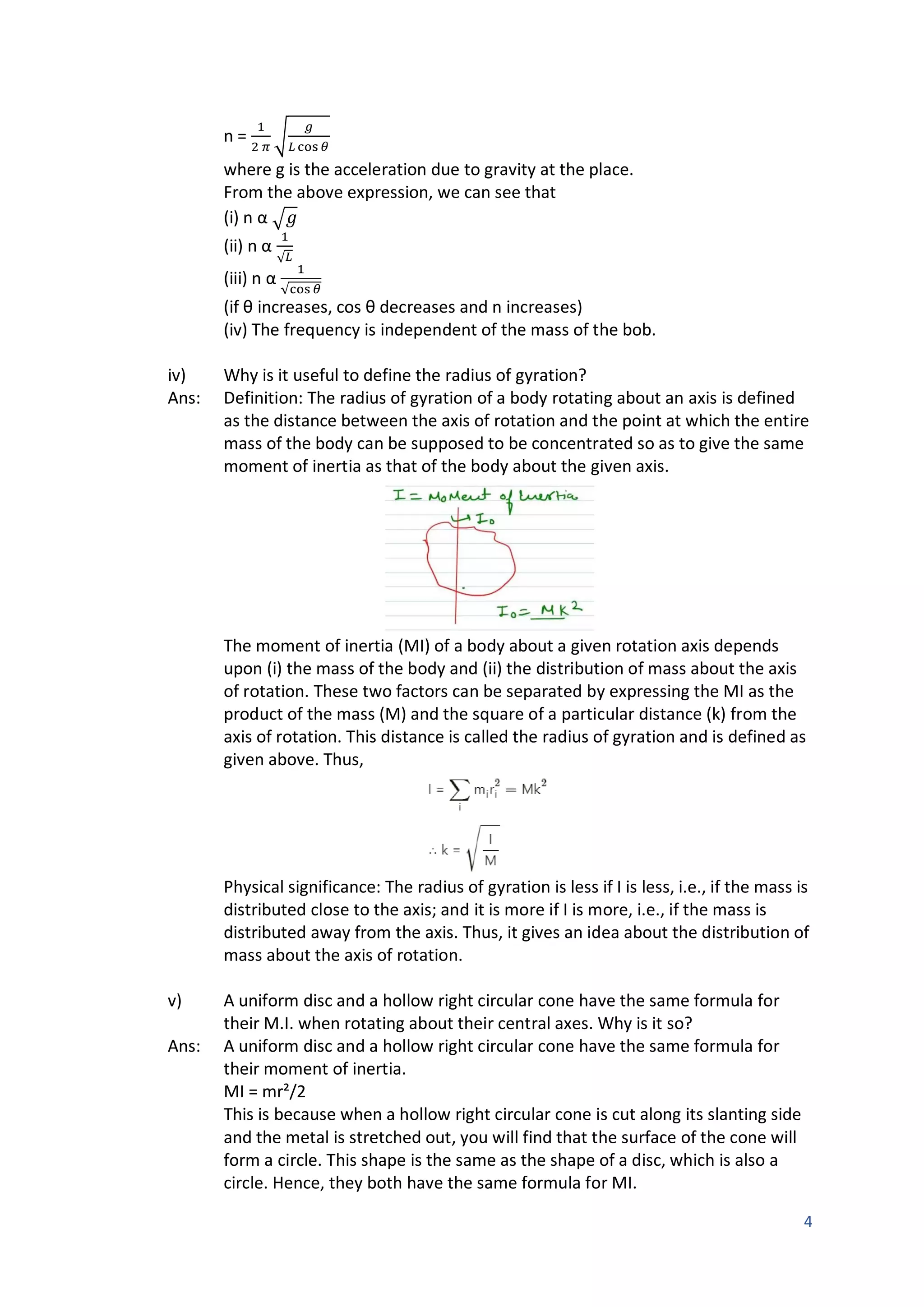 4
n =
1
2 𝜋
√
𝑔
𝐿 cos 𝜃
where g is the acceleration due to gravity at the place.
From the above expression, we can see that
(i) n α √𝑔
(ii) n α
1
√𝐿
(iii) n α
1
√cos 𝜃
(if θ increases, cos θ decreases and n increases)
(iv) The frequency is independent of the mass of the bob.
iv) Why is it useful to define the radius of gyration?
Ans: Definition: The radius of gyration of a body rotating about an axis is defined
as the distance between the axis of rotation and the point at which the entire
mass of the body can be supposed to be concentrated so as to give the same
moment of inertia as that of the body about the given axis.
The moment of inertia (MI) of a body about a given rotation axis depends
upon (i) the mass of the body and (ii) the distribution of mass about the axis
of rotation. These two factors can be separated by expressing the MI as the
product of the mass (M) and the square of a particular distance (k) from the
axis of rotation. This distance is called the radius of gyration and is defined as
given above. Thus,
Physical significance: The radius of gyration is less if I is less, i.e., if the mass is
distributed close to the axis; and it is more if I is more, i.e., if the mass is
distributed away from the axis. Thus, it gives an idea about the distribution of
mass about the axis of rotation.
v) A uniform disc and a hollow right circular cone have the same formula for
their M.I. when rotating about their central axes. Why is it so?
Ans: A uniform disc and a hollow right circular cone have the same formula for
their moment of inertia.
MI = mr²/2
This is because when a hollow right circular cone is cut along its slanting side
and the metal is stretched out, you will find that the surface of the cone will
form a circle. This shape is the same as the shape of a disc, which is also a
circle. Hence, they both have the same formula for MI.
 