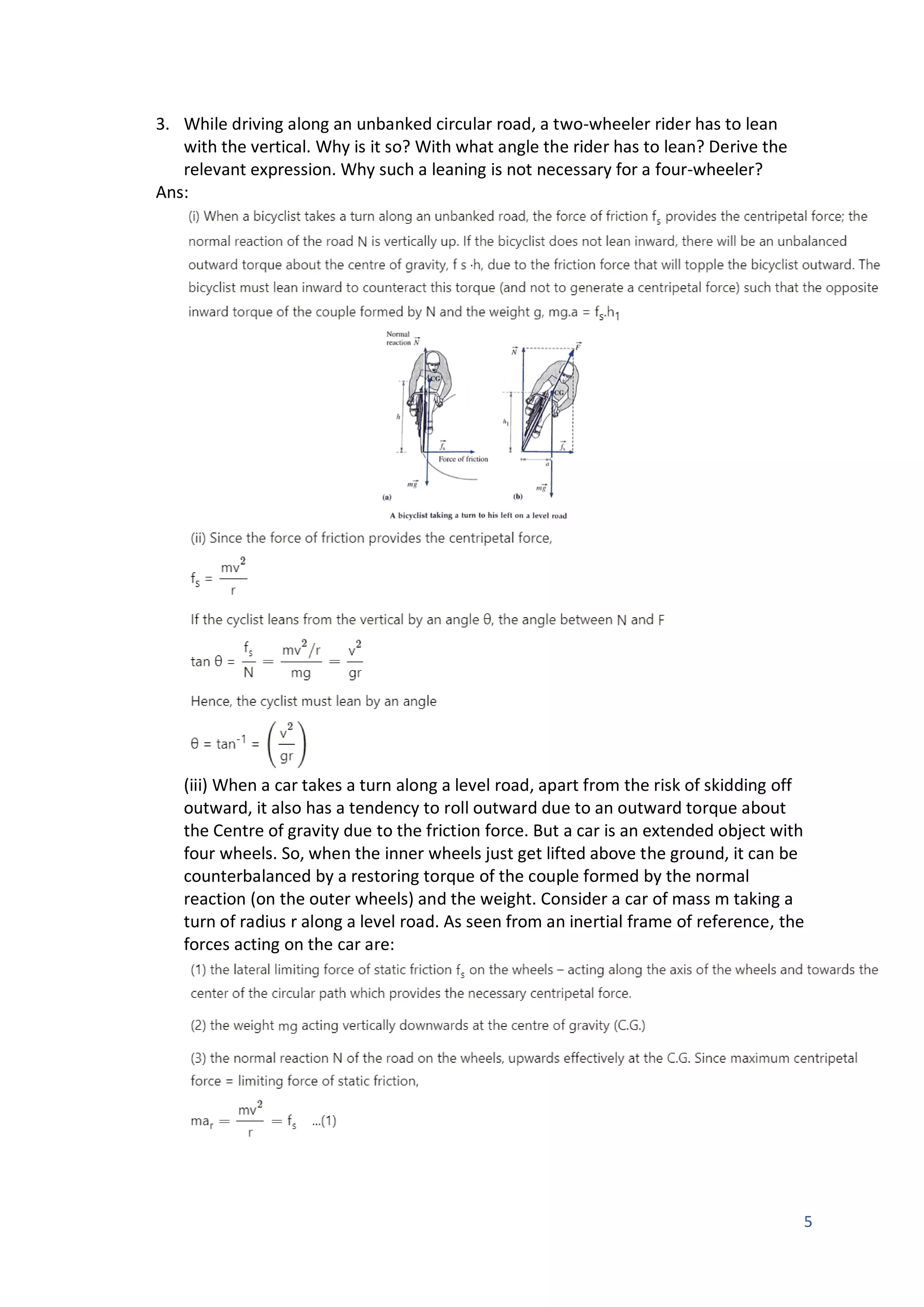 5
3. While driving along an unbanked circular road, a two-wheeler rider has to lean
with the vertical. Why is it so? With what angle the rider has to lean? Derive the
relevant expression. Why such a leaning is not necessary for a four-wheeler?
Ans:
(iii) When a car takes a turn along a level road, apart from the risk of skidding off
outward, it also has a tendency to roll outward due to an outward torque about
the Centre of gravity due to the friction force. But a car is an extended object with
four wheels. So, when the inner wheels just get lifted above the ground, it can be
counterbalanced by a restoring torque of the couple formed by the normal
reaction (on the outer wheels) and the weight. Consider a car of mass m taking a
turn of radius r along a level road. As seen from an inertial frame of reference, the
forces acting on the car are:
 