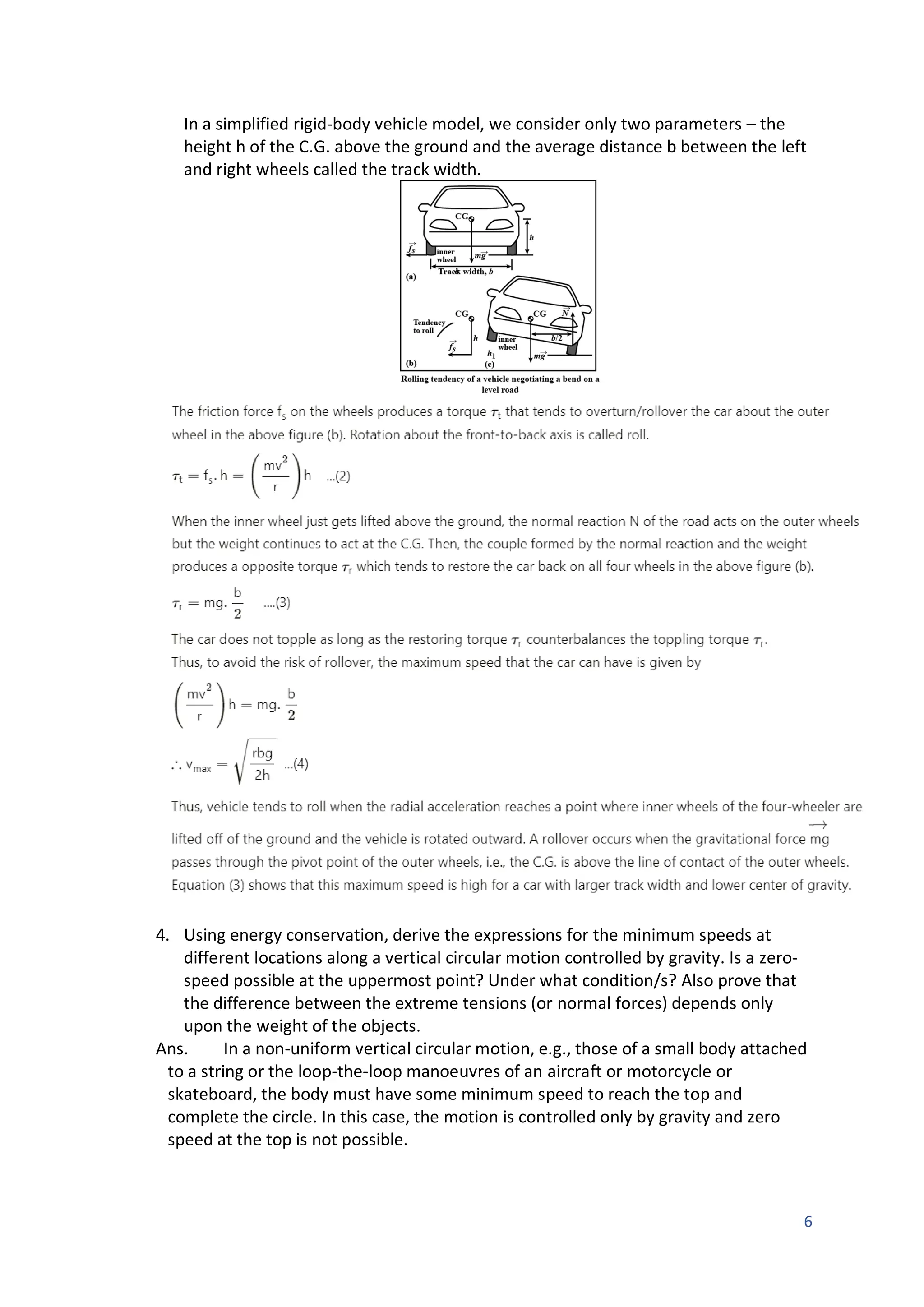 6
In a simplified rigid-body vehicle model, we consider only two parameters – the
height h of the C.G. above the ground and the average distance b between the left
and right wheels called the track width.
4. Using energy conservation, derive the expressions for the minimum speeds at
different locations along a vertical circular motion controlled by gravity. Is a zero-
speed possible at the uppermost point? Under what condition/s? Also prove that
the difference between the extreme tensions (or normal forces) depends only
upon the weight of the objects.
Ans. In a non-uniform vertical circular motion, e.g., those of a small body attached
to a string or the loop-the-loop manoeuvres of an aircraft or motorcycle or
skateboard, the body must have some minimum speed to reach the top and
complete the circle. In this case, the motion is controlled only by gravity and zero
speed at the top is not possible.
 