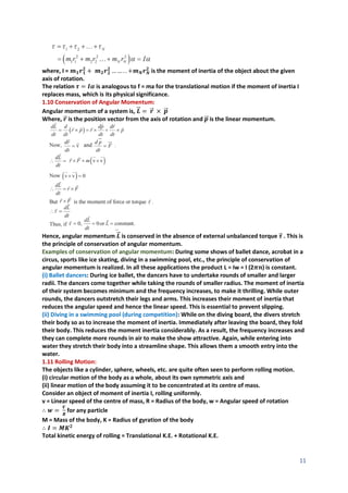 11
where, I = 𝒎𝟏𝒓𝟏
𝟐
+ 𝒎𝟐𝒓𝟐
𝟐
… … . . +𝒎𝑵𝒓𝑵
𝟐
is the moment of inertia of the object about the given
axis of rotation.
The relation 𝝉 = 𝑰𝜶 is analogous to f = ma for the translational motion if the moment of inertia I
replaces mass, which is its physical significance.
1.10 Conservation of Angular Momentum:
Angular momentum of a system is, 𝑳
⃗
⃗ = 𝒓
⃗ × 𝒑
⃗
⃗
Where, 𝒓
⃗ is the position vector from the axis of rotation and 𝒑
⃗
⃗ is the linear momentum.
Hence, angular momentum 𝑳
⃗
⃗ is conserved in the absence of external unbalanced torque 𝝉
⃗ . This is
the principle of conservation of angular momentum.
Examples of conservation of angular momentum: During some shows of ballet dance, acrobat in a
circus, sports like ice skating, diving in a swimming pool, etc., the principle of conservation of
angular momentum is realized. In all these applications the product L = Iw = I (2𝝅𝒏) is constant.
(i) Ballet dancers: During ice ballet, the dancers have to undertake rounds of smaller and larger
radii. The dancers come together while taking the rounds of smaller radius. The moment of inertia
of their system becomes minimum and the frequency increases, to make it thrilling. While outer
rounds, the dancers outstretch their legs and arms. This increases their moment of inertia that
reduces the angular speed and hence the linear speed. This is essential to prevent slipping.
(ii) Diving in a swimming pool (during competition): While on the diving board, the divers stretch
their body so as to increase the moment of inertia. Immediately after leaving the board, they fold
their body. This reduces the moment inertia considerably. As a result, the frequency increases and
they can complete more rounds in air to make the show attractive. Again, while entering into
water they stretch their body into a streamline shape. This allows them a smooth entry into the
water.
1.11 Rolling Motion:
The objects like a cylinder, sphere, wheels, etc. are quite often seen to perform rolling motion.
(i) circular motion of the body as a whole, about its own symmetric axis and
(ii) linear motion of the body assuming it to be concentrated at its centre of mass.
Consider an object of moment of inertia I, rolling uniformly.
v = Linear speed of the centre of mass, R = Radius of the body, w = Angular speed of rotation
∴ 𝒘 =
𝑽
𝑹
for any particle
M = Mass of the body, K = Radius of gyration of the body
∴ 𝑰 = 𝑴𝑲𝟐
Total kinetic energy of rolling = Translational K.E. + Rotational K.E.
 