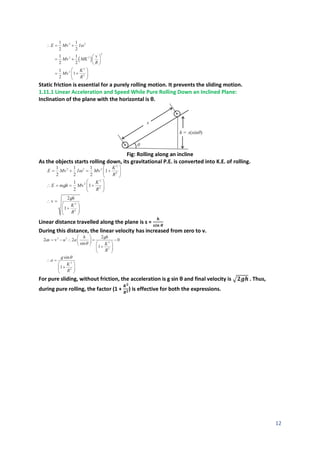 12
Static friction is essential for a purely rolling motion. It prevents the sliding motion.
1.11.1 Linear Acceleration and Speed While Pure Rolling Down an Inclined Plane:
Inclination of the plane with the horizontal is θ.
Fig: Rolling along an incline
As the objects starts rolling down, its gravitational P.E. is converted into K.E. of rolling.
Linear distance travelled along the plane is s =
𝒉
𝒔𝒊𝒏 𝜽
During this distance, the linear velocity has increased from zero to v.
For pure sliding, without friction, the acceleration is g sin θ and final velocity is √𝟐𝒈𝒉 . Thus,
during pure rolling, the factor (1 +
𝑲𝟐
𝑹𝟐) is effective for both the expressions.
 