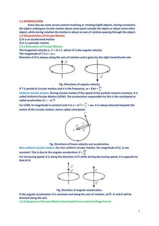 2
1.1 INTRODUCTION
Every day we come across several revolving or rotating (rigid) objects. During revolution,
the object undergoes circular motion about some point outside the object or about some other
object, while during rotation the motion is about an axis of rotation passing through the object.
1.2 Characteristics of Circular Motion:
1) It is an accelerated motion
2) It is a periodic motion
1.2.1 Kinematics of Circular Motion:
The tangential velocity is, 𝒗
⃗
⃗ = 𝒘
⃗⃗⃗ x 𝒓
⃗ , where 𝒘
⃗⃗⃗ is the angular velocity.
The magnitude of 𝒗
⃗
⃗ is v = ω r.
Direction of 𝒘
⃗⃗⃗ is always along the axis of rotation and is given by the right-hand thumb rule.
Fig. Directions of angular velocity
If T is period of circular motion and n is the frequency, w = 2𝝅n =
𝟐𝝅
𝑻
Uniform circular motion: During circular motion if the speed of the particle remains constant, it is
called Uniform Circular Motion (UCM). The acceleration responsible for this is the centripetal or
radial acceleration 𝒂𝒓
⃗⃗⃗⃗ = - 𝒘𝟐
𝒓
⃗
For UCM, its magnitude is constant and it is a = 𝒘𝟐
r =
𝒗𝟐
𝒓
= vw. It is always directed towards the
centre of the circular motion, hence called centripetal.
Fig. Directions of linear velocity and acceleration.
Non-uniform circular motion: For non-uniform circular motion, the magnitude of 𝒂𝒓
⃗⃗⃗⃗ is not
constant. This is due to the angular acceleration 𝜶
⃗⃗ =
𝒅𝒘
⃗⃗
⃗
𝒅𝒕
For increasing speed, it is along the direction of 𝒘
⃗⃗⃗ while during decreasing speed, it is opposite to
that of 𝒘
⃗⃗⃗ .
Fig. Direction of angular acceleration.
If the angular acceleration 𝜶
⃗⃗ is constant and along the axis of rotation, all 𝜽
⃗
⃗ , 𝒘
⃗⃗⃗ and 𝜶
⃗⃗ will be
directed along the axis.
1.2.2 Dynamics of Circular Motion (Centripetal Force and Centrifugal Force):
 