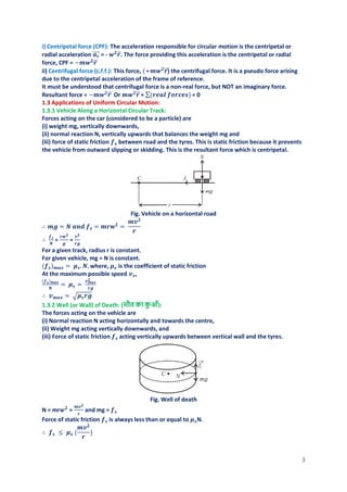 3
i) Centripetal force (CPF): The acceleration responsible for circular motion is the centripetal or
radial acceleration 𝒂𝒓
⃗⃗⃗⃗ = - 𝒘𝟐
𝒓
⃗ . The force providing this acceleration is the centripetal or radial
force, CPF = −𝒎𝒘𝟐
𝒓
⃗
ii) Centrifugal force (c.f.f.): This force, (+𝒎𝒘𝟐
𝒓
⃗ ) the centrifugal force. It is a pseudo force arising
due to the centripetal acceleration of the frame of reference.
It must be understood that centrifugal force is a non-real force, but NOT an imaginary force.
Resultant force = −𝒎𝒘𝟐
𝒓
⃗ Or 𝒎𝒘𝟐
𝒓
⃗ + ∑(𝒓𝒆𝒂𝒍 𝒇𝒐𝒓𝒄𝒆𝒔) = 0
1.3 Applications of Uniform Circular Motion:
1.3.1 Vehicle Along a Horizontal Circular Track:
Forces acting on the car (considered to be a particle) are
(i) weight mg, vertically downwards,
(ii) normal reaction N, vertically upwards that balances the weight mg and
(iii) force of static friction 𝒇𝒔 between road and the tyres. This is static friction because it prevents
the vehicle from outward slipping or skidding. This is the resultant force which is centripetal.
Fig. Vehicle on a horizontal road
∴ 𝒎𝒈 = 𝑵 𝒂𝒏𝒅 𝒇𝒔 = 𝒎𝒓𝒘𝟐
=
𝒎𝒗𝟐
𝒓
∴
𝒇𝒔
𝑵
=
𝒓𝒘𝟐
𝒈
=
𝒗𝟐
𝒓𝒈
For a given track, radius r is constant.
For given vehicle, mg = N is constant.
(𝒇𝒔)𝒎𝒂𝒙 = 𝝁𝒔. 𝑵, where, 𝝁𝒔 is the coefficient of static friction
At the maximum possible speed 𝒗𝒔,
(𝒇𝒔)𝒎𝒂𝒙
𝑵
= 𝝁𝒔 =
𝒗𝒎𝒂𝒙
𝟐
𝒓𝒈
∴ 𝒗𝒎𝒂𝒙 = √𝝁𝒔𝒓𝒈
1.3.2 Well (or Wall) of Death: (मौत का क
ु आँ):
The forces acting on the vehicle are
(i) Normal reaction N acting horizontally and towards the centre,
(ii) Weight mg acting vertically downwards, and
(iii) Force of static friction 𝒇𝒔 acting vertically upwards between vertical wall and the tyres.
Fig. Well of death
N = mr𝒘𝟐
=
𝒎𝒗𝟐
𝒓
and mg = 𝒇𝒔
Force of static friction 𝒇𝒔 is always less than or equal to 𝝁𝒔N.
∴ 𝒇𝒔 ≤ 𝝁𝒔 (
𝒎𝒗𝟐
𝒓
)
 