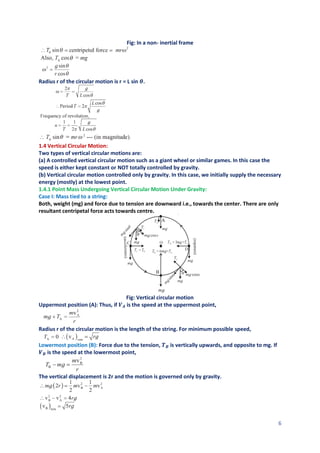 6
Fig: In a non- inertial frame
Radius r of the circular motion is r = L sin 𝜽.
1.4 Vertical Circular Motion:
Two types of vertical circular motions are:
(a) A controlled vertical circular motion such as a giant wheel or similar games. In this case the
speed is either kept constant or NOT totally controlled by gravity.
(b) Vertical circular motion controlled only by gravity. In this case, we initially supply the necessary
energy (mostly) at the lowest point.
1.4.1 Point Mass Undergoing Vertical Circular Motion Under Gravity:
Case I: Mass tied to a string:
Both, weight (mg) and force due to tension are downward i.e., towards the center. There are only
resultant centripetal force acts towards centre.
Fig: Vertical circular motion
Uppermost position (A): Thus, if 𝑽𝑨 is the speed at the uppermost point,
Radius r of the circular motion is the length of the string. For minimum possible speed,
Lowermost position (B): Force due to the tension, 𝑻𝑩 is vertically upwards, and opposite to mg. If
𝑽𝑩 is the speed at the lowermost point,
The vertical displacement is 2r and the motion is governed only by gravity.
 