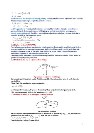 7
Positions when the string is horizontal (C and D): Force due to the tension is the only force towards
the centre as weight mg is perpendicular to the tension.
Arbitrary positions: Force due to the tension and weight are neither along the same line, nor
perpendicular. It decreases the speed while going up and increases it while coming down.
Case II: Mass tied to a rod: Consider a bob tied to a rod and whirled along a vertical circle. Zero
speed is possible at the uppermost point.
1.4.2 Sphere of Death (मृत्यु गोल):
Two-wheeler rider undergo rounds inside a hollow sphere. Starting with small horizontal circles,
they eventually perform revolutions along vertical circles. The dynamics of this vertical circular
motion is the same as that of the point mass tied to the string, except that the force due to
tension T is replaced by the normal reaction force N.
The linear speed is more for larger circles but angular speed is more for smaller circles. This is as
per the theory of conical pendulum.
1.4.3 Vehicle at the Top of a Convex Over-Bridge:
Fig: Vehicle on a convex over-bridge
Forces acting on the vehicle are (a) Weight mg and (b) Normal reaction force N, both along the
vertical line.
Thus, if v is the speed at the uppermost point,
As the speed is increased, N goes on decreasing. Thus, for just maintaining contact, N = 0.
This imposes an upper limit on the speed as 𝒗𝒎𝒂𝒙 = √𝒓𝒈
1.5 Moment of Inertia as an Analogous Quantity for Mass:
Fig: A body of N particles
Let us consider the object to be consisting of N particles of masses 𝒎𝟏, 𝒎𝟐 .………𝒎𝒏 at respective
perpendicular distances 𝒓𝟏,𝒓𝟐,… … … 𝒓𝒏 from the axis of rotation.
Translational K.E. of the first particle is
 