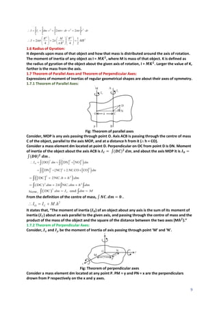 9
1.6 Radius of Gyration:
It depends upon mass of that object and how that mass is distributed around the axis of rotation.
The moment of inertia of any object as I = 𝑴𝑲𝟐
, where M is mass of that object. K is defined as
the radius of gyration of the object about the given axis of rotation, I = 𝑴𝑲𝟐
. Larger the value of K,
farther is the mass from the axis.
1.7 Theorem of Parallel Axes and Theorem of Perpendicular Axes:
Expressions of moment of inertias of regular geometrical shapes are about their axes of symmetry.
1.7.1 Theorem of Parallel Axes:
Fig: Theorem of parallel axes
Consider, MOP is any axis passing through point O. Axis ACB is passing through the centre of mass
C of the object, parallel to the axis MOP, and at a distance h from it (∴ h = CO).
Consider a mass element dm located at point D. Perpendicular on OC from point D is DN. Moment
of inertia of the object about the axis ACB is 𝑰𝑪 = ∫(𝑫𝑪)𝟐
𝒅𝒎, and about the axis MOP it is 𝑰𝟎 =
∫(𝑫𝟎)𝟐
𝒅𝒎 .
From the definition of the centre of mass, ∫ 𝑵𝑪. 𝒅𝒎 = 𝟎 .
It states that, “The moment of inertia (𝑰𝟎) of an object about any axis is the sum of its moment of
inertia (𝑰𝑪) about an axis parallel to the given axis, and passing through the centre of mass and the
product of the mass of the object and the square of the distance between the two axes (M𝒉𝟐
).”
1.7.2 Theorem of Perpendicular Axes:
Consider, 𝑰𝒙 and 𝑰𝒚 be the moment of Inertia of axis passing through point ‘M’ and ‘N’.
Fig: Theorem of perpendicular axes
Consider a mass element dm located at any point P. PM = y and PN = x are the perpendiculars
drown from P respectively on the x and y axes.
 