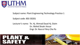 Subject name: Plant Engineering Technology Practice 1 
Subject code: BDJ 30201 
Lecturer’s name: Tn. Hj. Ahmad Daud Hj. Daim 
En. Mohd Shukri Ansar 
Engr. Dr. Nasrul Fikry Che Pa 
 