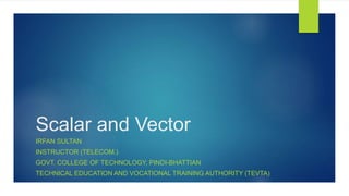 Scalar and Vector
IRFAN SULTAN
INSTRUCTOR (TELECOM.)
GOVT. COLLEGE OF TECHNOLOGY, PINDI-BHATTIAN
TECHNICAL EDUCATION AND VOCATIONAL TRAINING AUTHORITY (TEVTA)
 
