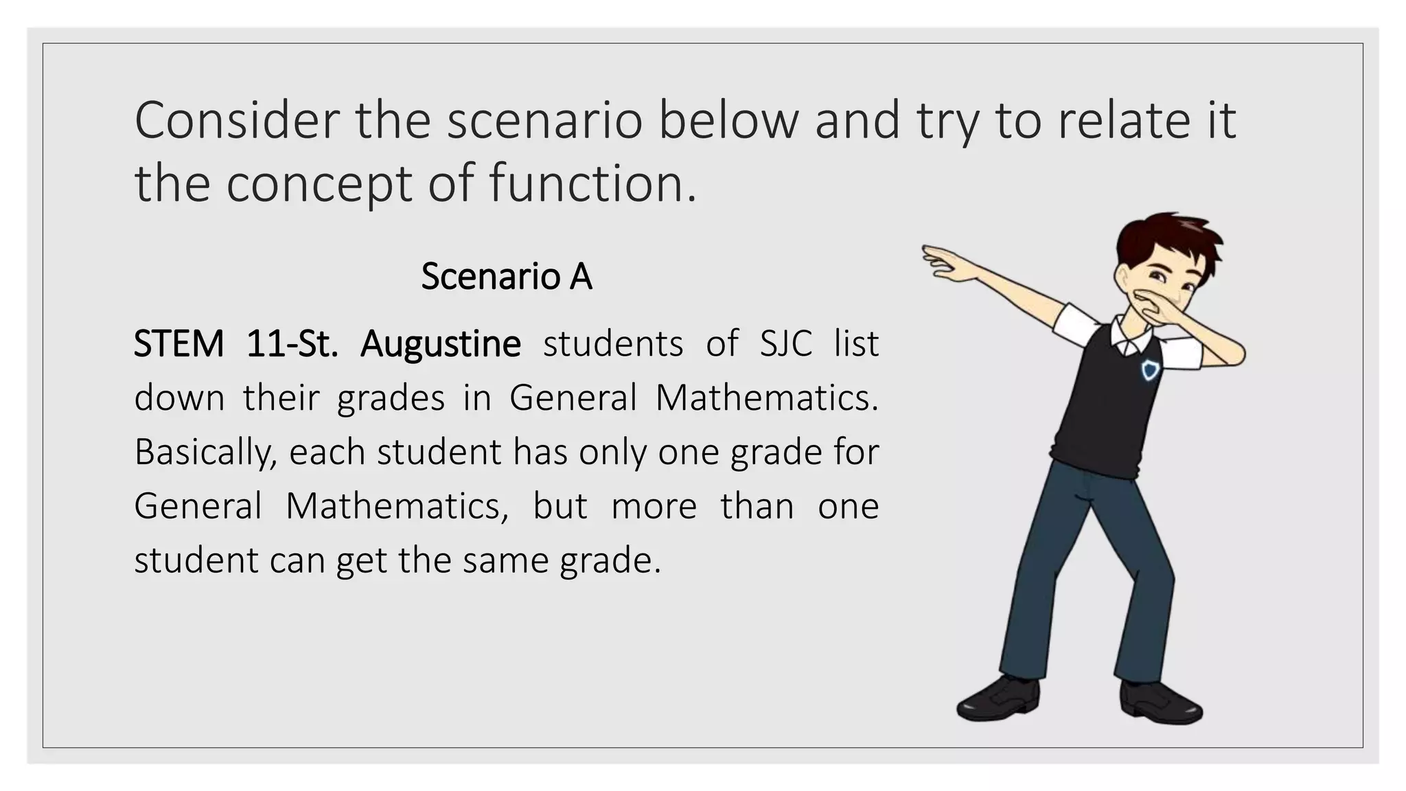 Consider the scenario below and try to relate it
the concept of function.
Scenario A
STEM 11-St. Augustine students of SJC list
down their grades in General Mathematics.
Basically, each student has only one grade for
General Mathematics, but more than one
student can get the same grade.
 