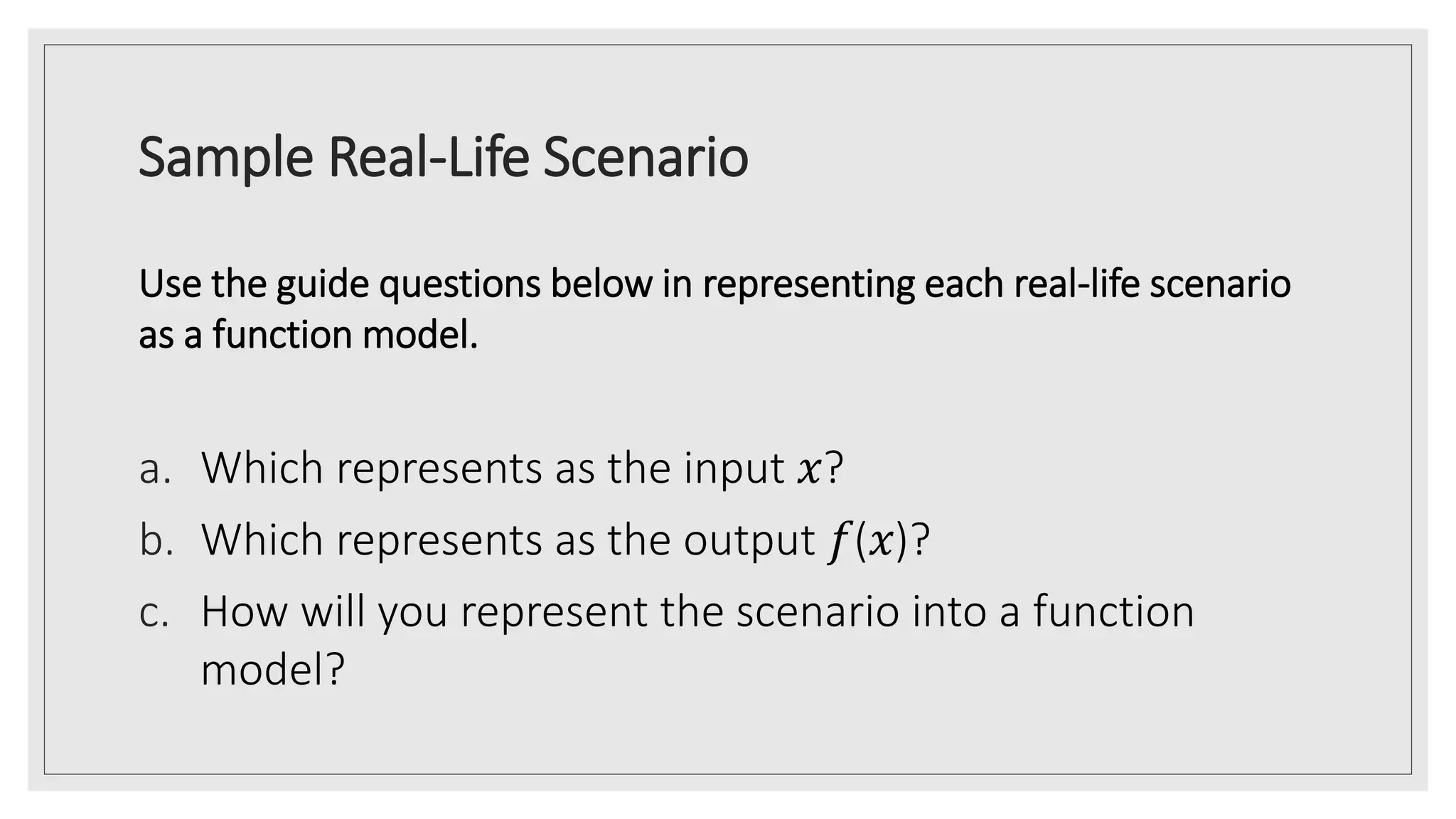 Sample Real-Life Scenario
Use the guide questions below in representing each real-life scenario
as a function model.
a. Which represents as the input 𝑥?
b. Which represents as the output 𝑓(𝑥)?
c. How will you represent the scenario into a function
model?
 