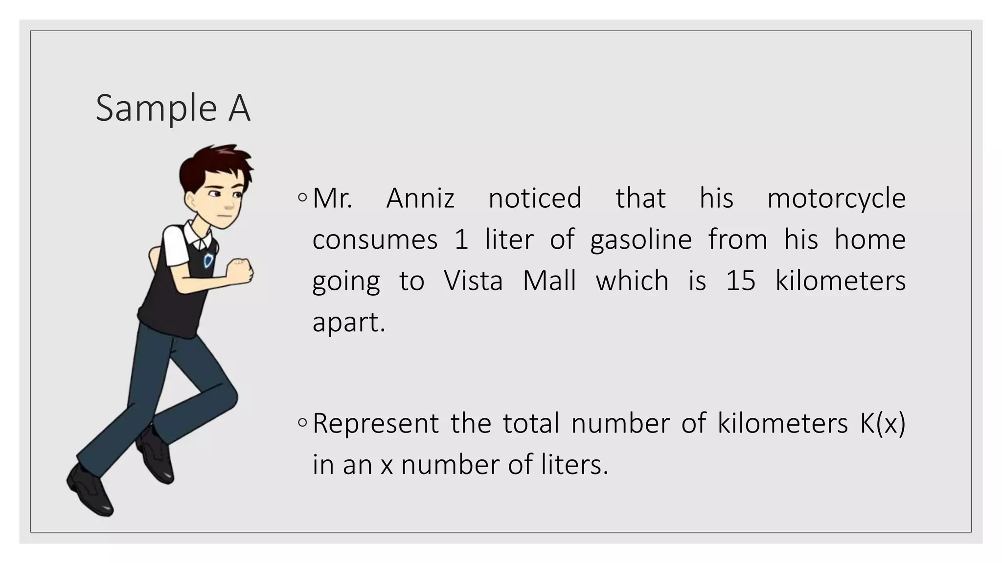 Sample A
◦Mr. Anniz noticed that his motorcycle
consumes 1 liter of gasoline from his home
going to Vista Mall which is 15 kilometers
apart.
◦Represent the total number of kilometers K(x)
in an x number of liters.
 