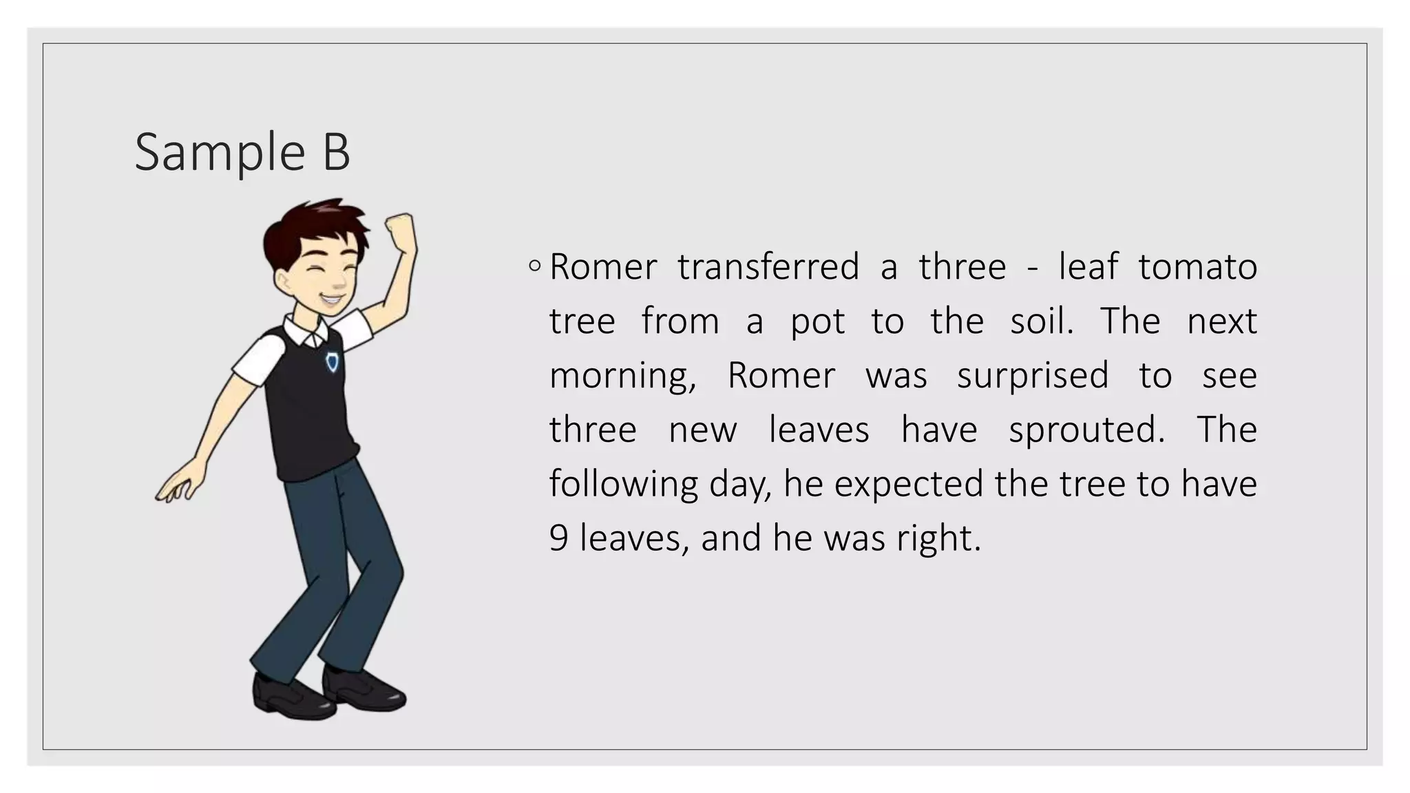 Sample B
◦ Romer transferred a three - leaf tomato
tree from a pot to the soil. The next
morning, Romer was surprised to see
three new leaves have sprouted. The
following day, he expected the tree to have
9 leaves, and he was right.
 