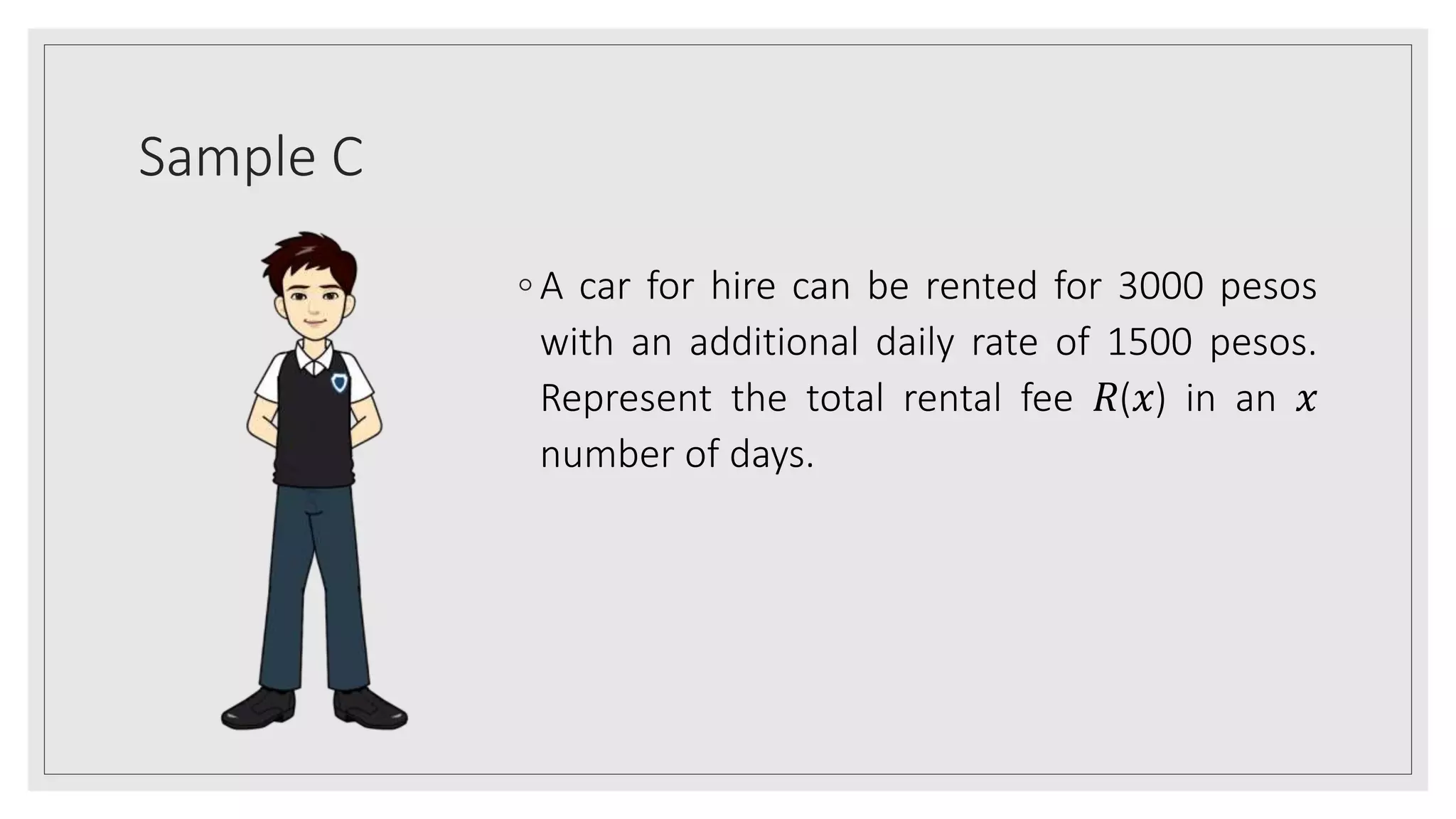Sample C
◦ A car for hire can be rented for 3000 pesos
with an additional daily rate of 1500 pesos.
Represent the total rental fee 𝑅(𝑥) in an 𝑥
number of days.
 