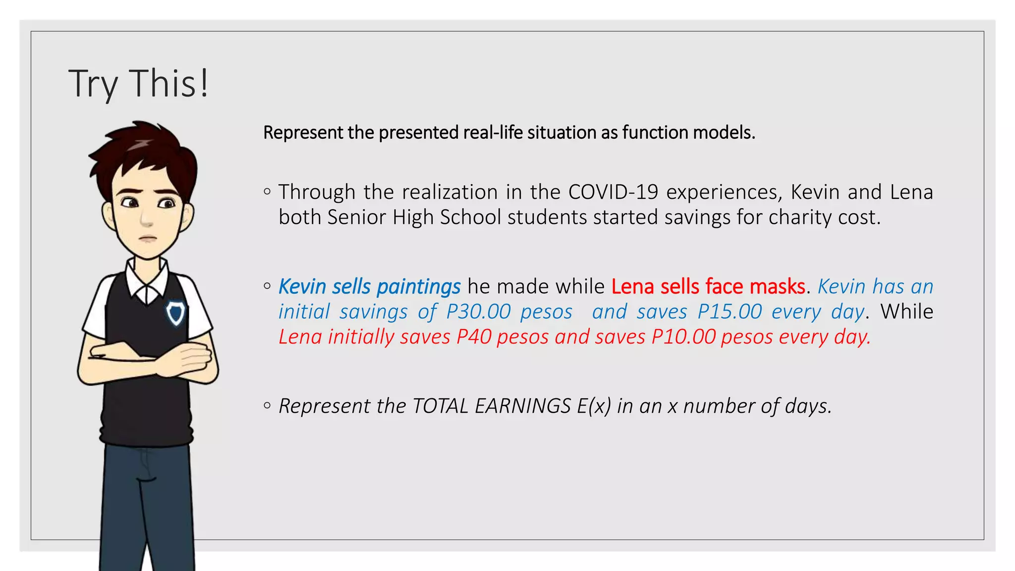 Try This!
Represent the presented real-life situation as function models.
◦ Through the realization in the COVID-19 experiences, Kevin and Lena
both Senior High School students started savings for charity cost.
◦ Kevin sells paintings he made while Lena sells face masks. Kevin has an
initial savings of P30.00 pesos and saves P15.00 every day. While
Lena initially saves P40 pesos and saves P10.00 pesos every day.
◦ Represent the TOTAL EARNINGS E(x) in an x number of days.
 