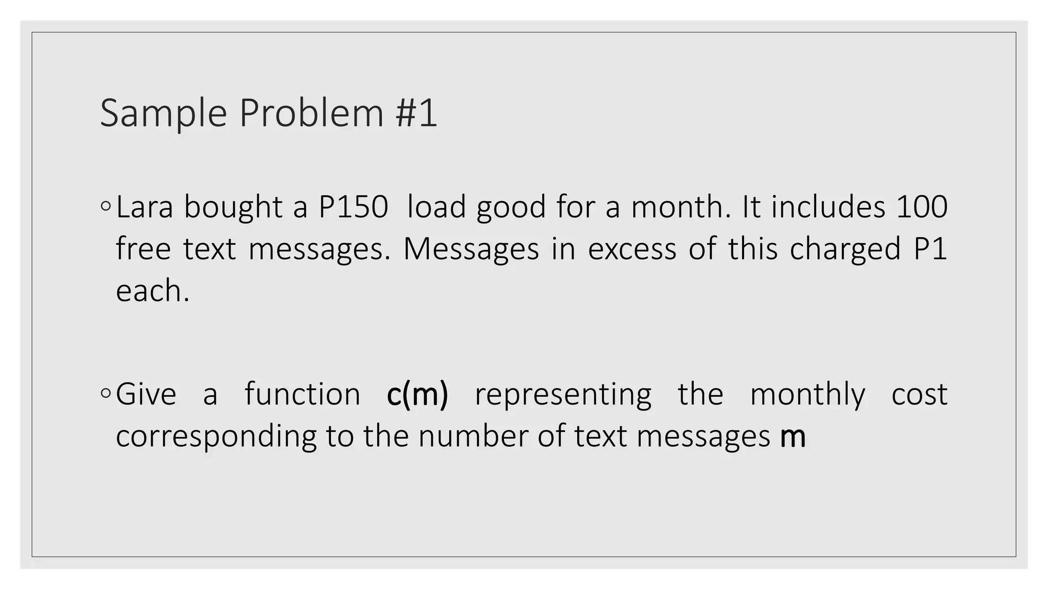 Sample Problem #1
◦Lara bought a P150 load good for a month. It includes 100
free text messages. Messages in excess of this charged P1
each.
◦Give a function c(m) representing the monthly cost
corresponding to the number of text messages m
 