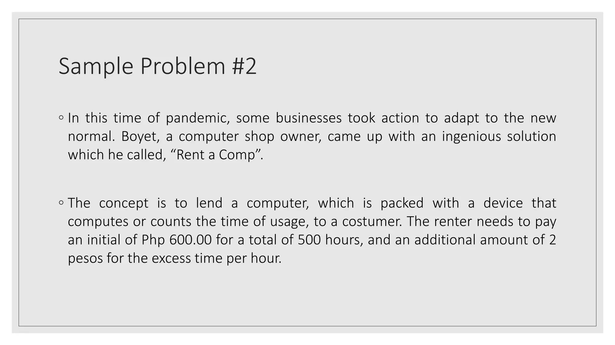 Sample Problem #2
◦ In this time of pandemic, some businesses took action to adapt to the new
normal. Boyet, a computer shop owner, came up with an ingenious solution
which he called, “Rent a Comp”.
◦ The concept is to lend a computer, which is packed with a device that
computes or counts the time of usage, to a costumer. The renter needs to pay
an initial of Php 600.00 for a total of 500 hours, and an additional amount of 2
pesos for the excess time per hour.
 