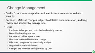 Change Management
• Goal – Ensure any change does not lead to compromised or reduced
security
• Purpose – Make all changes subject to detailed documentation, auditing,
review and scrutiny by management
• Helps
• Implement changes in a controlled and orderly manner
• Formalized testing process
• Back out or roll back procedures
• Users are informed before the change
• Effects of change are systematically analysed
• Negative impact is minimized
• Changes are reviewed and approved by CAB
 