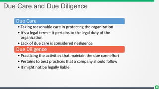 Due Care and Due Diligence
Due Care
• Taking reasonable care in protecting the organization
• It’s a legal term – it pertains to the legal duty of the
organization
• Lack of due care is considered negligence
Due Diligence
• Practicing the activities that maintain the due care effort
• Pertains to best practices that a company should follow
• It might not be legally liable
 