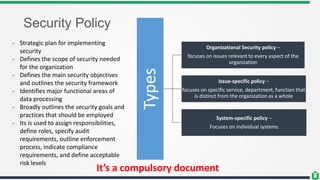 Security Policy
- Strategic plan for implementing
security
- Defines the scope of security needed
for the organization
- Defines the main security objectives
and outlines the security framework
- Identifies major functional areas of
data processing
- Broadly outlines the security goals and
practices that should be employed
- Its is used to assign responsibilities,
define roles, specify audit
requirements, outline enforcement
process, indicate compliance
requirements, and define acceptable
risk levels
It’s a compulsory document
Types
Organizational Security policy –
focuses on issues relevant to every aspect of the
organization
Issue-specific policy –
focuses on specific service, department, function that
is distinct from the organization as a whole
System-specific policy –
Focuses on individual systems
 