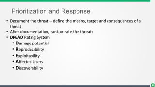 Prioritization and Response
• Document the threat – define the means, target and consequences of a
threat
• After documentation, rank or rate the threats
• DREAD Rating System
• Damage potential
• Reproducibility
• Exploitability
• Affected Users
• Discoverability
 