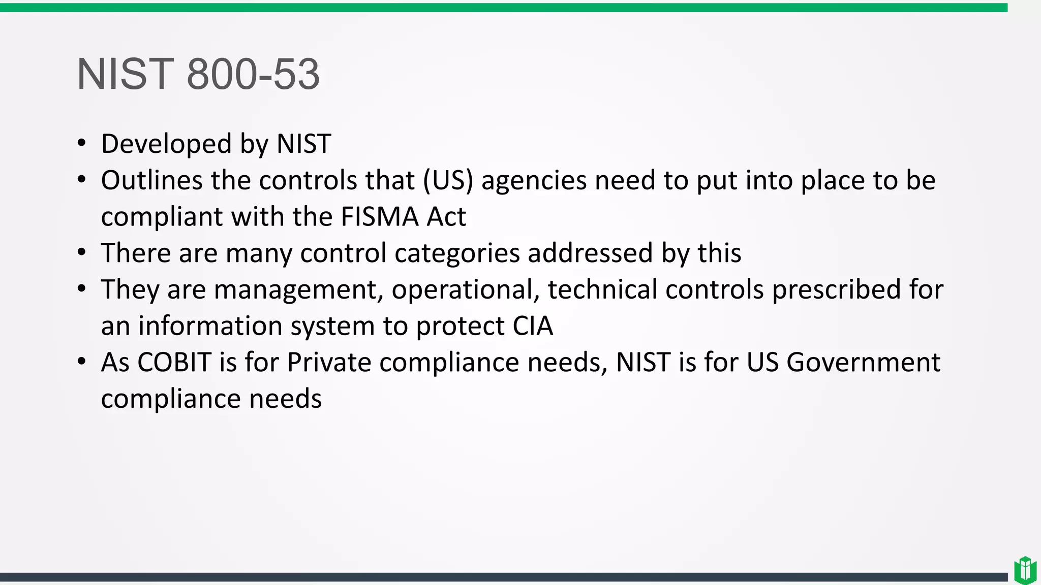 NIST 800-53
• Developed by NIST
• Outlines the controls that (US) agencies need to put into place to be
compliant with the FISMA Act
• There are many control categories addressed by this
• They are management, operational, technical controls prescribed for
an information system to protect CIA
• As COBIT is for Private compliance needs, NIST is for US Government
compliance needs
 