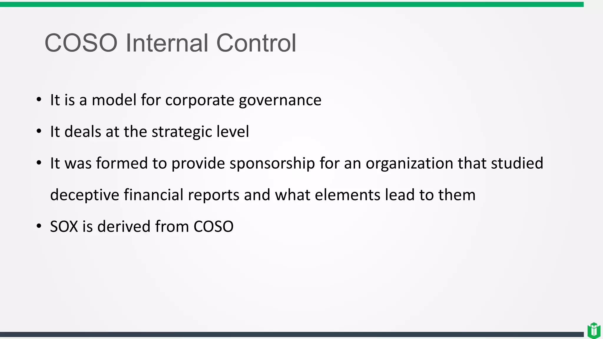 COSO Internal Control
• It is a model for corporate governance
• It deals at the strategic level
• It was formed to provide sponsorship for an organization that studied
deceptive financial reports and what elements lead to them
• SOX is derived from COSO
 