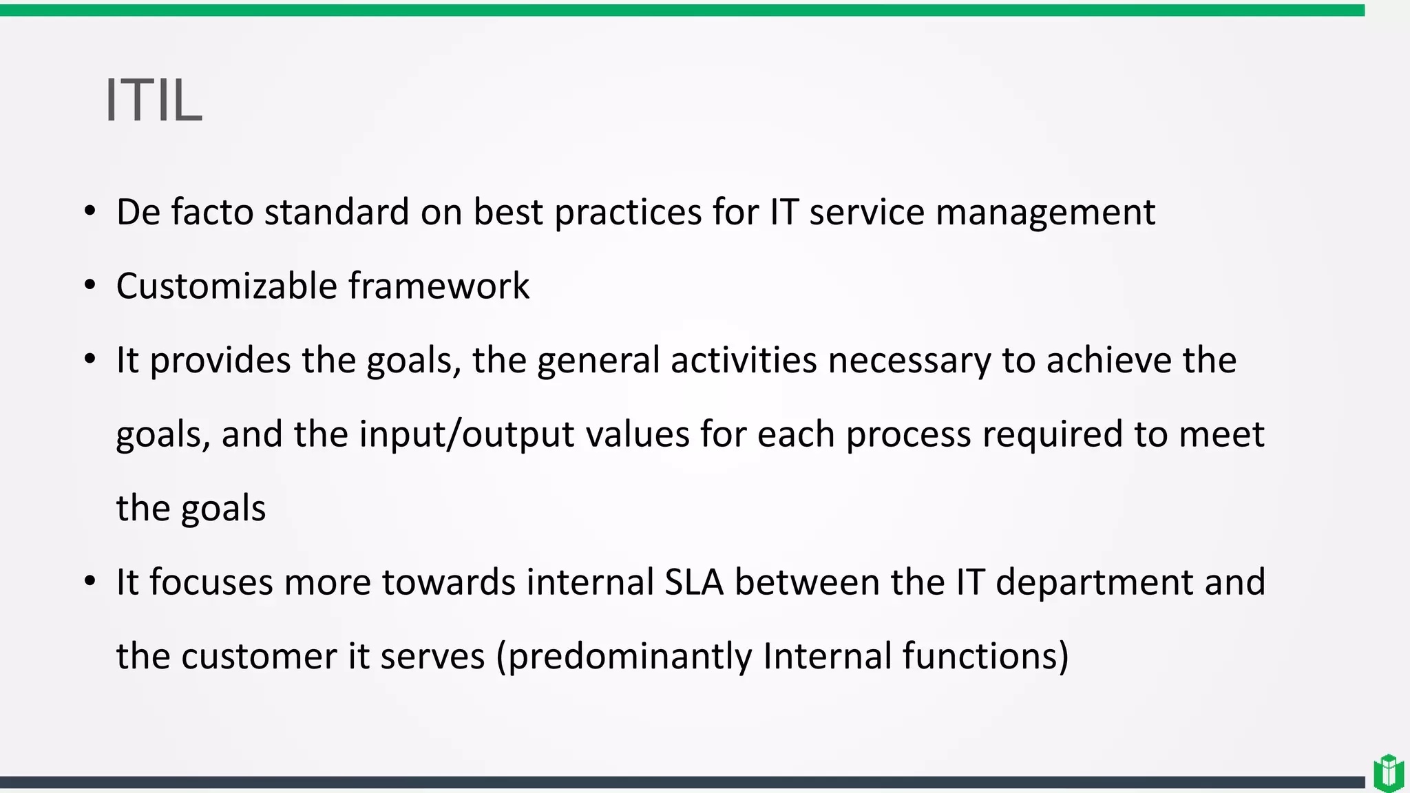 ITIL
• De facto standard on best practices for IT service management
• Customizable framework
• It provides the goals, the general activities necessary to achieve the
goals, and the input/output values for each process required to meet
the goals
• It focuses more towards internal SLA between the IT department and
the customer it serves (predominantly Internal functions)
 