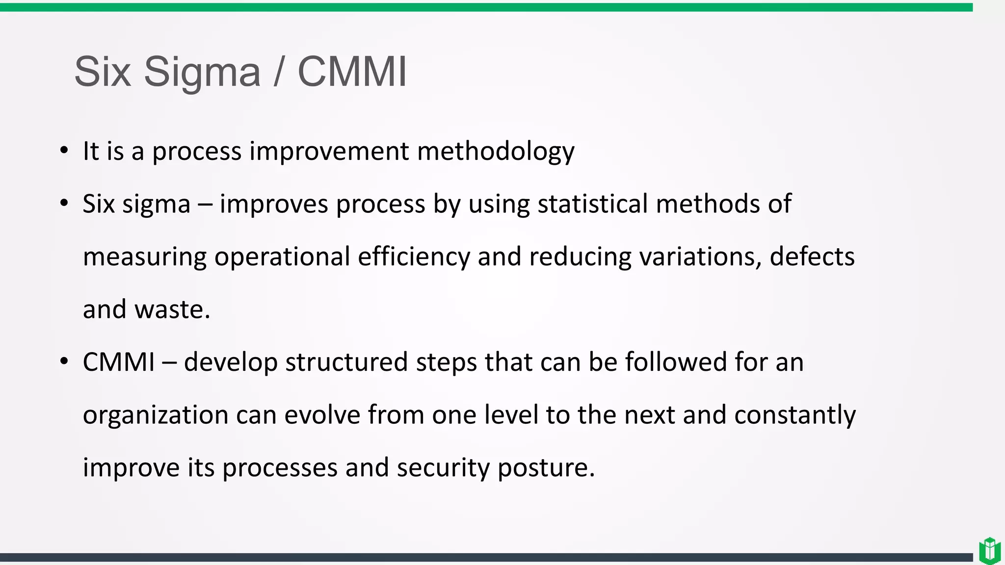 Six Sigma / CMMI
• It is a process improvement methodology
• Six sigma – improves process by using statistical methods of
measuring operational efficiency and reducing variations, defects
and waste.
• CMMI – develop structured steps that can be followed for an
organization can evolve from one level to the next and constantly
improve its processes and security posture.
 