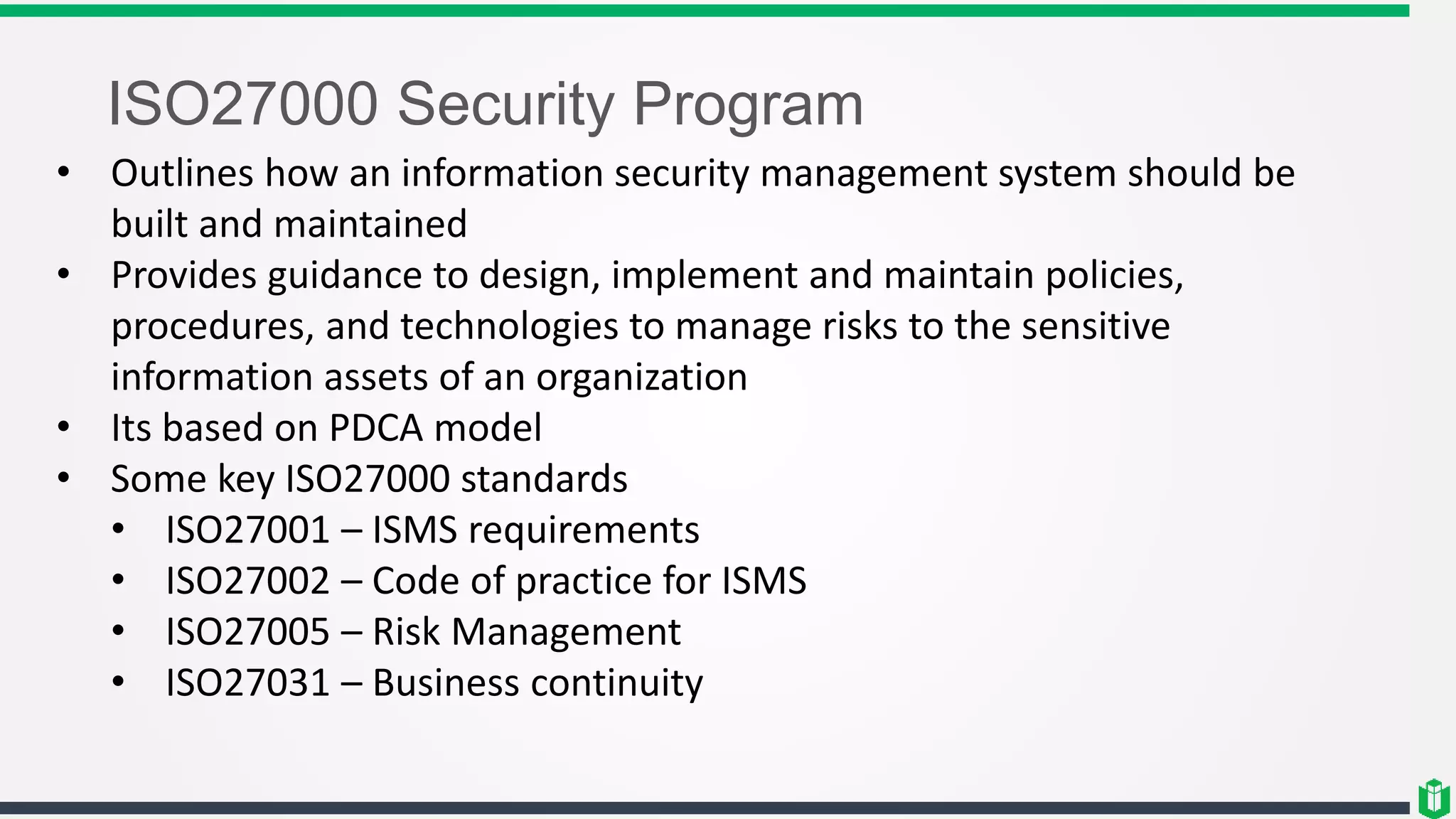 ISO27000 Security Program
• Outlines how an information security management system should be
built and maintained
• Provides guidance to design, implement and maintain policies,
procedures, and technologies to manage risks to the sensitive
information assets of an organization
• Its based on PDCA model
• Some key ISO27000 standards
• ISO27001 – ISMS requirements
• ISO27002 – Code of practice for ISMS
• ISO27005 – Risk Management
• ISO27031 – Business continuity
 