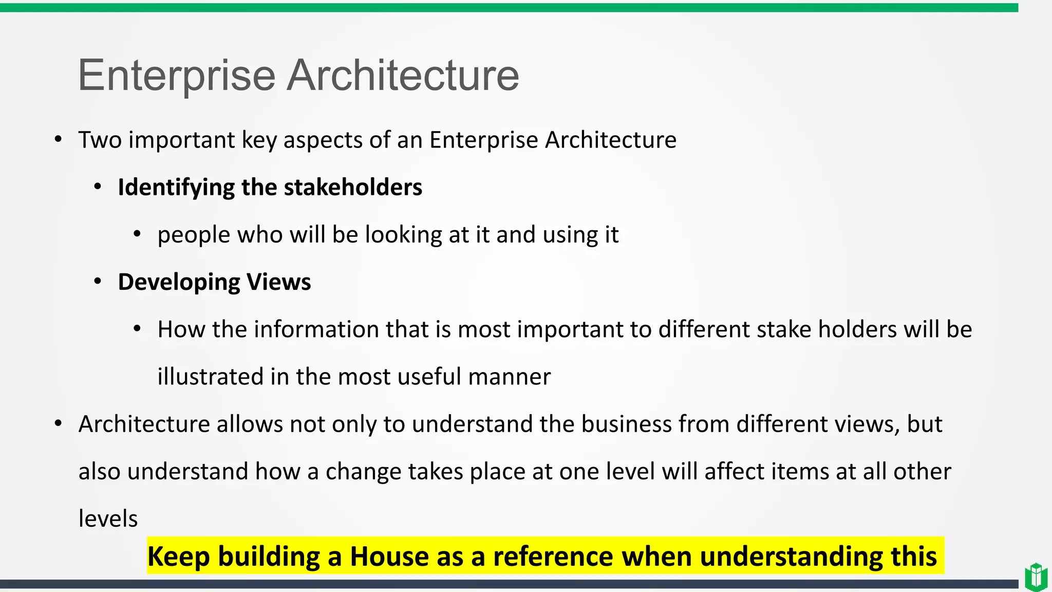 Enterprise Architecture
• Two important key aspects of an Enterprise Architecture
• Identifying the stakeholders
• people who will be looking at it and using it
• Developing Views
• How the information that is most important to different stake holders will be
illustrated in the most useful manner
• Architecture allows not only to understand the business from different views, but
also understand how a change takes place at one level will affect items at all other
levels
Keep building a House as a reference when understanding this
 