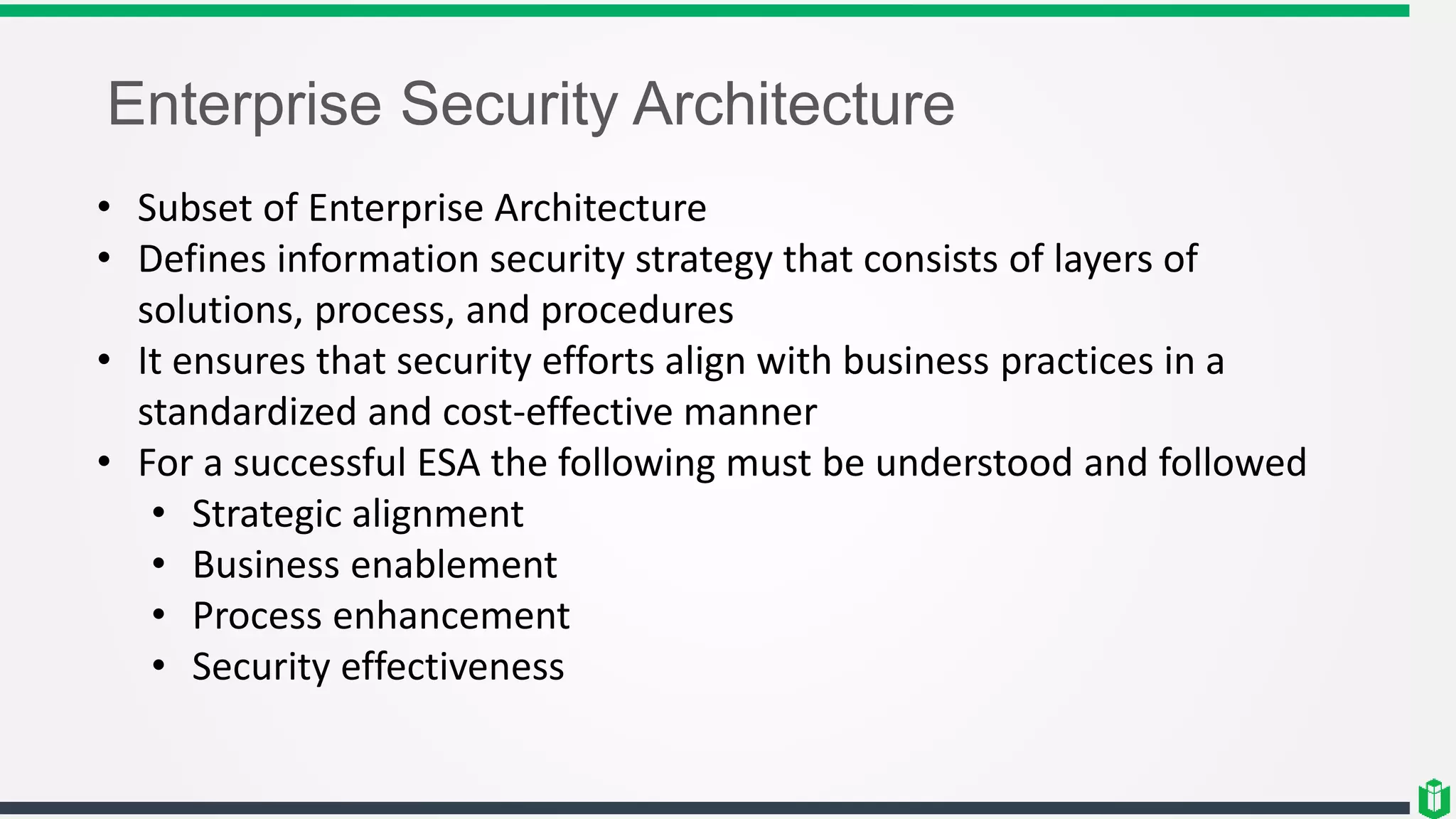 Enterprise Security Architecture
• Subset of Enterprise Architecture
• Defines information security strategy that consists of layers of
solutions, process, and procedures
• It ensures that security efforts align with business practices in a
standardized and cost-effective manner
• For a successful ESA the following must be understood and followed
• Strategic alignment
• Business enablement
• Process enhancement
• Security effectiveness
 
