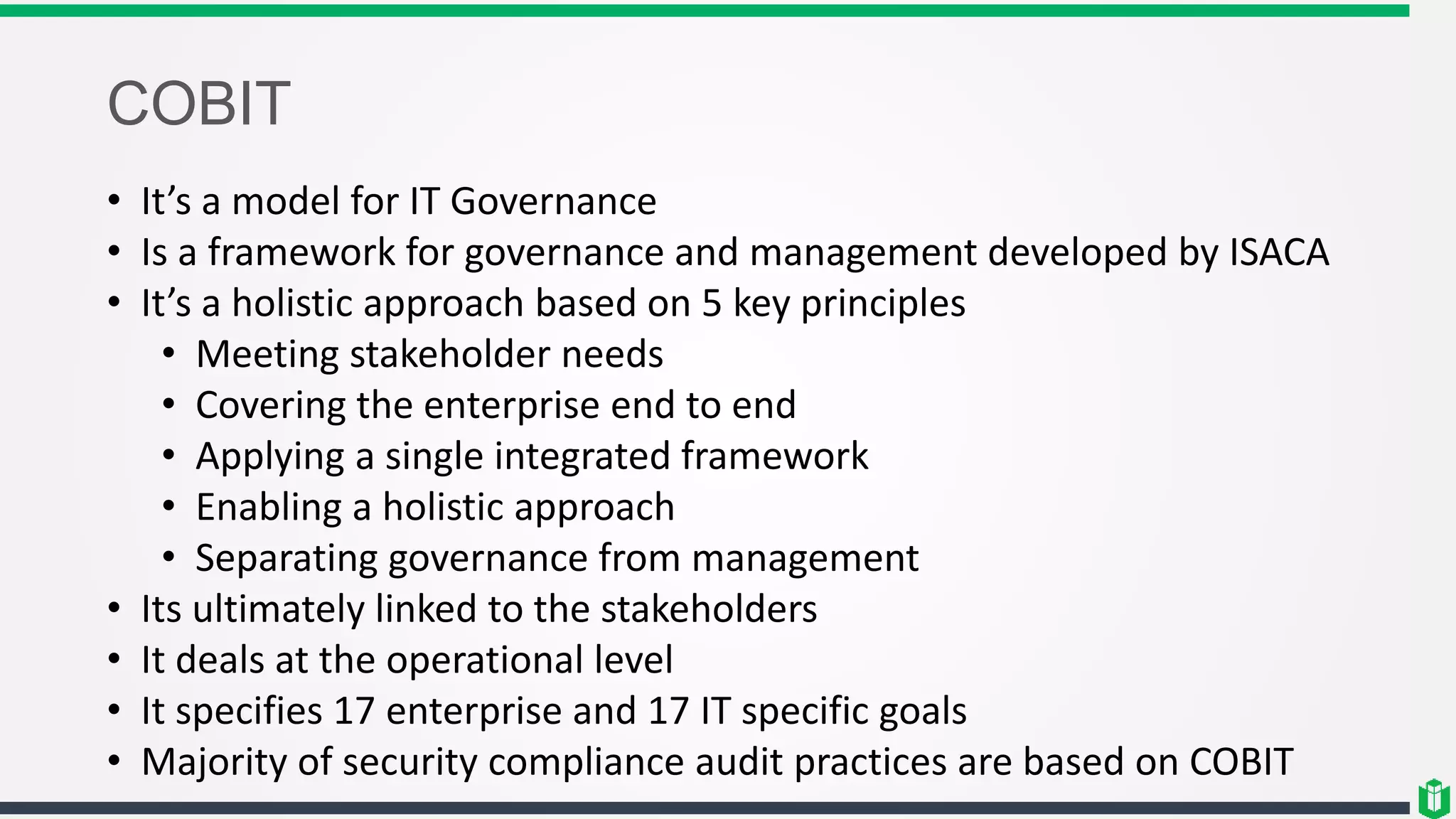 COBIT
• It’s a model for IT Governance
• Is a framework for governance and management developed by ISACA
• It’s a holistic approach based on 5 key principles
• Meeting stakeholder needs
• Covering the enterprise end to end
• Applying a single integrated framework
• Enabling a holistic approach
• Separating governance from management
• Its ultimately linked to the stakeholders
• It deals at the operational level
• It specifies 17 enterprise and 17 IT specific goals
• Majority of security compliance audit practices are based on COBIT
 