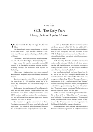 CHAPTER 1

                                         SEIU:                    e Early Years
                                   Chicago Janitors Organize A Union



Y     es, they were tired. Yes, they were angry. Yes, they were
      fed up.
         ey shouted their answers to questions put to them by
                                                                           An e ort by the Knights of Labor to unionize janitors
                                                                      and elevator operators in New York City had failed in 1891.
                                                                      But Quesse and the others who cleaned and maintained apart-
24-year-old William F. Quesse, who was—like them—a jani-              ments, or “ ats” as they often were called, succeeded. In May
tor in one of the many apartment buildings on the South Side          1902, the at janitors’ union received a federal charter (for lo-
of Chicago.                                                           cals una liated with any international union) from the Ameri-
     Tired because a janitor’s o cial workday began before 5 a.m.     can Federation of Labor.1
and, with luck, ended about 10 p.m.         ere were no days o .          Much like today, the media decried the very idea that
     Angry because their pay often amounted to less than $20          workers needed unions and ridiculed the role of the janitors.
a month for all the cleaning, scrubbing, painting, repairing,           e New York Times editorialized back then that a janitor was
plumbing, carpentry, and maintenance work required for                “nothing more than a servant” and that assertions about his or
the building.                                                         her work having value were “laughable.”2
     Fed up because a single complaint from a tenant could end             Four more at janitors’ locals won federal charters from the
with the janitor being red and ordered from the premises on           AFL later in 1902 and 1903. During this period, many of the
the spot.                                                             one million members of the AFL worked in skilled trades, such
     Quesse’s next question to the 200 or so janitors gathered        as carpentry and plumbing. Much of the support for accept-
that night of April 6, 1902, evoked the biggest “Yes” of all:         ing janitors into the AFL came from carpenters’ and plumbers’
Should they band together and form a union to ght for a               unions that frequently complained that the janitors performed
better life?                                                          work within the apartment buildings that was in their jurisdic-
     Workers across America, Canada, and Puerto Rico grapple          tion.     ose unions saw the organizing of the at janitors as a
today with that same question. Many thousands also have               vehicle to expand the reach of their own work.
shouted “Yes” as the Service Employees International Union                    e ve at janitors’ unions had together a total member-
(SEIU) continues to add new members who, more than a cen-             ship of about 2,500 by 1904 and had won “working agree-
tury later, still join together to win gains in pay, better working   ments” with some Chicago real estate owners.       ese early and
conditions, and a voice on the job.                                   modest gains led window washers and o ce janitors to orga-
         e movement to organize service workers in North              nize, as well as elevator operators who won an agreement with
America into what is now SEIU can be traced back to that April        the Chicago O ce Building Managers Association.
night in 1902, even though the o cial formation of the union               Building workers in other cities also saw unionization as
that became SEIU occurred nearly two decades later in 1921.           the answer to their own exploitation. In San Francisco, theater
 