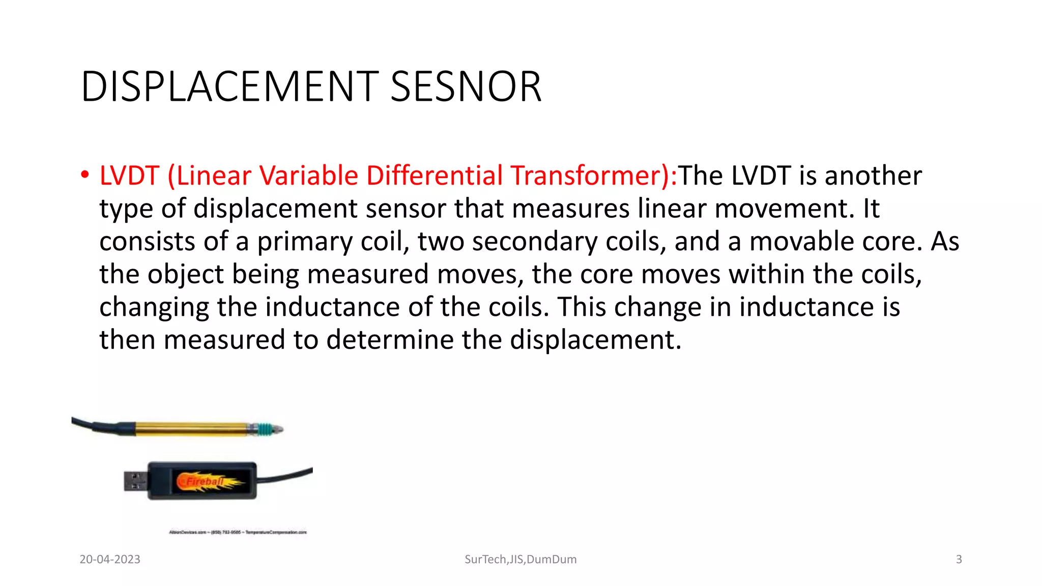 DISPLACEMENT SESNOR
• LVDT (Linear Variable Differential Transformer):The LVDT is another
type of displacement sensor that measures linear movement. It
consists of a primary coil, two secondary coils, and a movable core. As
the object being measured moves, the core moves within the coils,
changing the inductance of the coils. This change in inductance is
then measured to determine the displacement.
3
20-04-2023 SurTech,JIS,DumDum
 