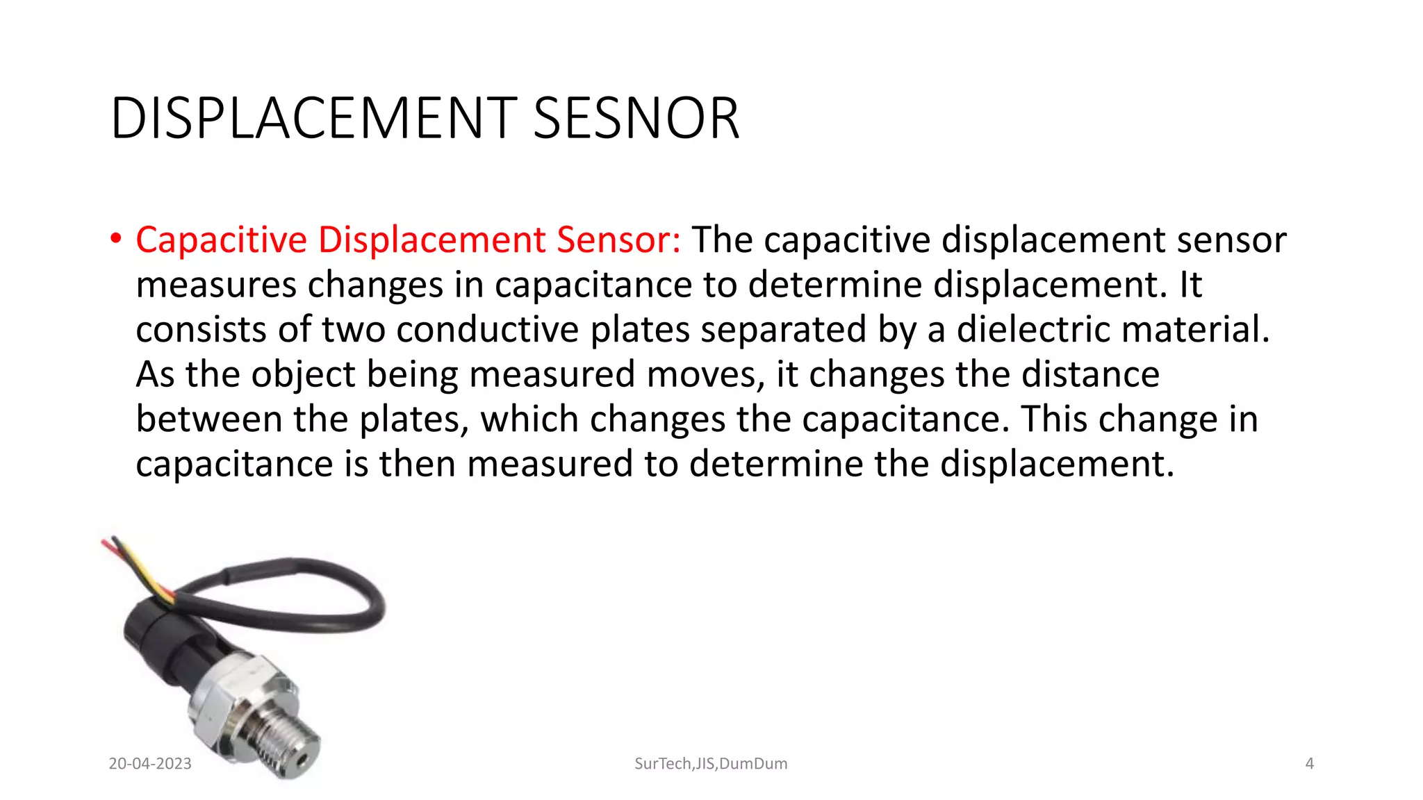 DISPLACEMENT SESNOR
• Capacitive Displacement Sensor: The capacitive displacement sensor
measures changes in capacitance to determine displacement. It
consists of two conductive plates separated by a dielectric material.
As the object being measured moves, it changes the distance
between the plates, which changes the capacitance. This change in
capacitance is then measured to determine the displacement.
4
20-04-2023 SurTech,JIS,DumDum
 