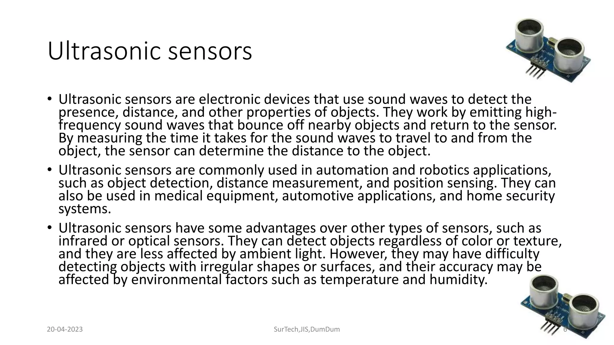 Ultrasonic sensors
• Ultrasonic sensors are electronic devices that use sound waves to detect the
presence, distance, and other properties of objects. They work by emitting high-
frequency sound waves that bounce off nearby objects and return to the sensor.
By measuring the time it takes for the sound waves to travel to and from the
object, the sensor can determine the distance to the object.
• Ultrasonic sensors are commonly used in automation and robotics applications,
such as object detection, distance measurement, and position sensing. They can
also be used in medical equipment, automotive applications, and home security
systems.
• Ultrasonic sensors have some advantages over other types of sensors, such as
infrared or optical sensors. They can detect objects regardless of color or texture,
and they are less affected by ambient light. However, they may have difficulty
detecting objects with irregular shapes or surfaces, and their accuracy may be
affected by environmental factors such as temperature and humidity.
6
20-04-2023 SurTech,JIS,DumDum
 