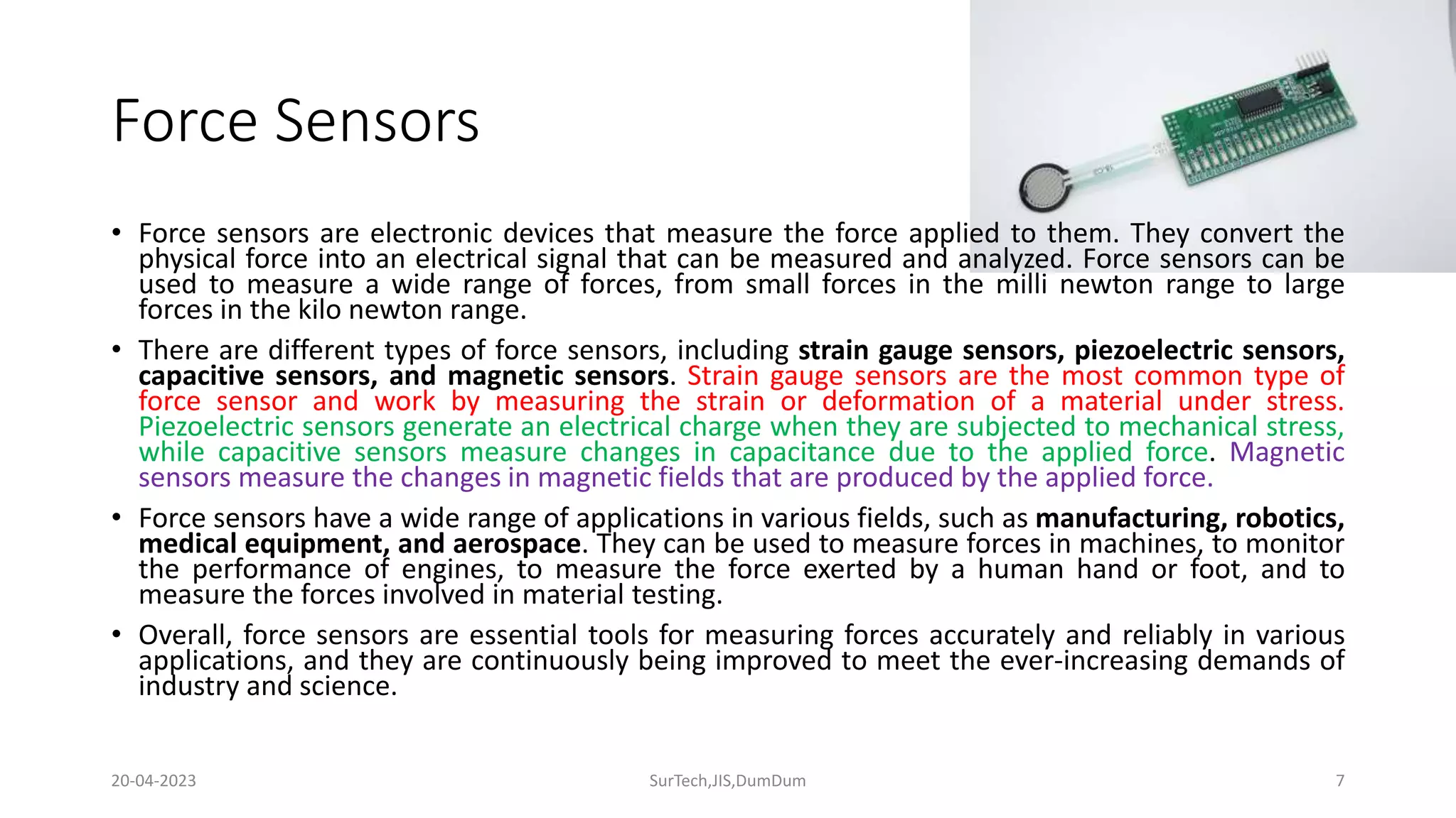 Force Sensors
• Force sensors are electronic devices that measure the force applied to them. They convert the
physical force into an electrical signal that can be measured and analyzed. Force sensors can be
used to measure a wide range of forces, from small forces in the milli newton range to large
forces in the kilo newton range.
• There are different types of force sensors, including strain gauge sensors, piezoelectric sensors,
capacitive sensors, and magnetic sensors. Strain gauge sensors are the most common type of
force sensor and work by measuring the strain or deformation of a material under stress.
Piezoelectric sensors generate an electrical charge when they are subjected to mechanical stress,
while capacitive sensors measure changes in capacitance due to the applied force. Magnetic
sensors measure the changes in magnetic fields that are produced by the applied force.
• Force sensors have a wide range of applications in various fields, such as manufacturing, robotics,
medical equipment, and aerospace. They can be used to measure forces in machines, to monitor
the performance of engines, to measure the force exerted by a human hand or foot, and to
measure the forces involved in material testing.
• Overall, force sensors are essential tools for measuring forces accurately and reliably in various
applications, and they are continuously being improved to meet the ever-increasing demands of
industry and science.
7
20-04-2023 SurTech,JIS,DumDum
 