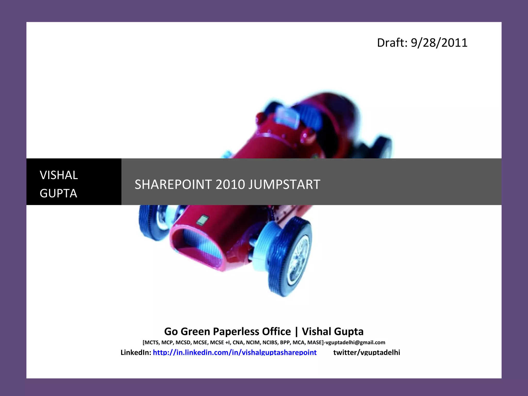 Draft: 9/28/2011 VISHAL GUPTA SHAREPOINT 2010 JUMPSTART Go Green Paperless Office | Vishal Gupta [MCTS, MCP, MCSD, MCSE, MCSE +I, CNA, NCIM, NCIBS, BPP, MCA, MASE]-vguptadelhi@gmail.com LinkedIn:   http://in.linkedin.com/in/vishalguptasharepoint   twitter/vguptadelhi  