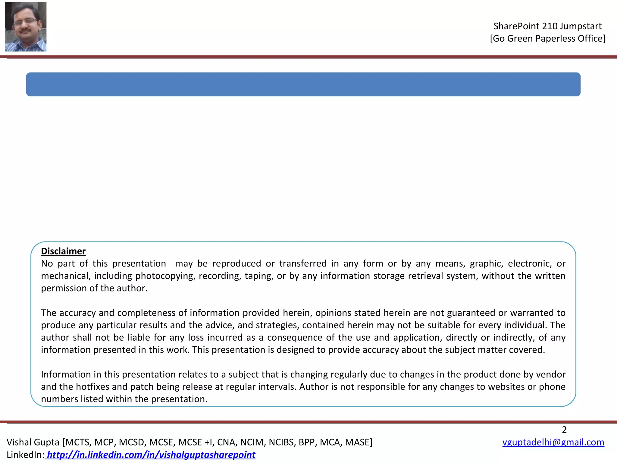 Disclaimer No part of this presentation  may be reproduced or transferred in any form or by any means, graphic, electronic, or mechanical, including photocopying, recording, taping, or by any information storage retrieval system, without the written permission of the author. The accuracy and completeness of information provided herein, opinions stated herein are not guaranteed or warranted to produce any particular results and the advice, and strategies, contained herein may not be suitable for every individual. The author shall not be liable for any loss incurred as a consequence of the use and application, directly or indirectly, of any information presented in this work. This presentation is designed to provide accuracy about the subject matter covered.  Information in this presentation relates to a subject that is changing regularly due to changes in the product done by vendor and the hotfixes and patch being release at regular intervals. Author is not responsible for any changes to websites or phone numbers listed within the presentation. 