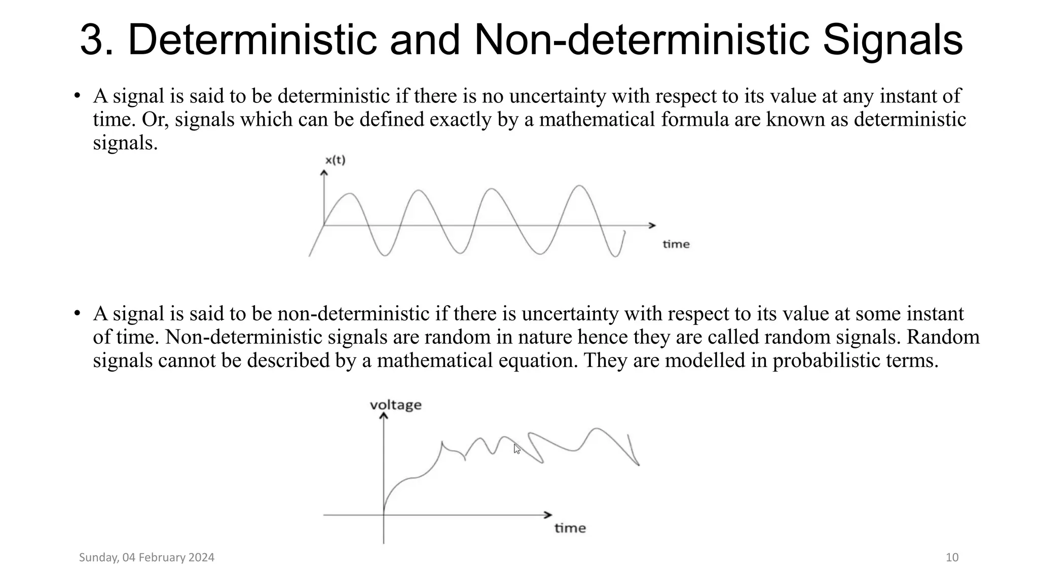 3. Deterministic and Non-deterministic Signals
• A signal is said to be deterministic if there is no uncertainty with respect to its value at any instant of
time. Or, signals which can be defined exactly by a mathematical formula are known as deterministic
signals.
• A signal is said to be non-deterministic if there is uncertainty with respect to its value at some instant
of time. Non-deterministic signals are random in nature hence they are called random signals. Random
signals cannot be described by a mathematical equation. They are modelled in probabilistic terms.
10
Sunday, 04 February 2024
 