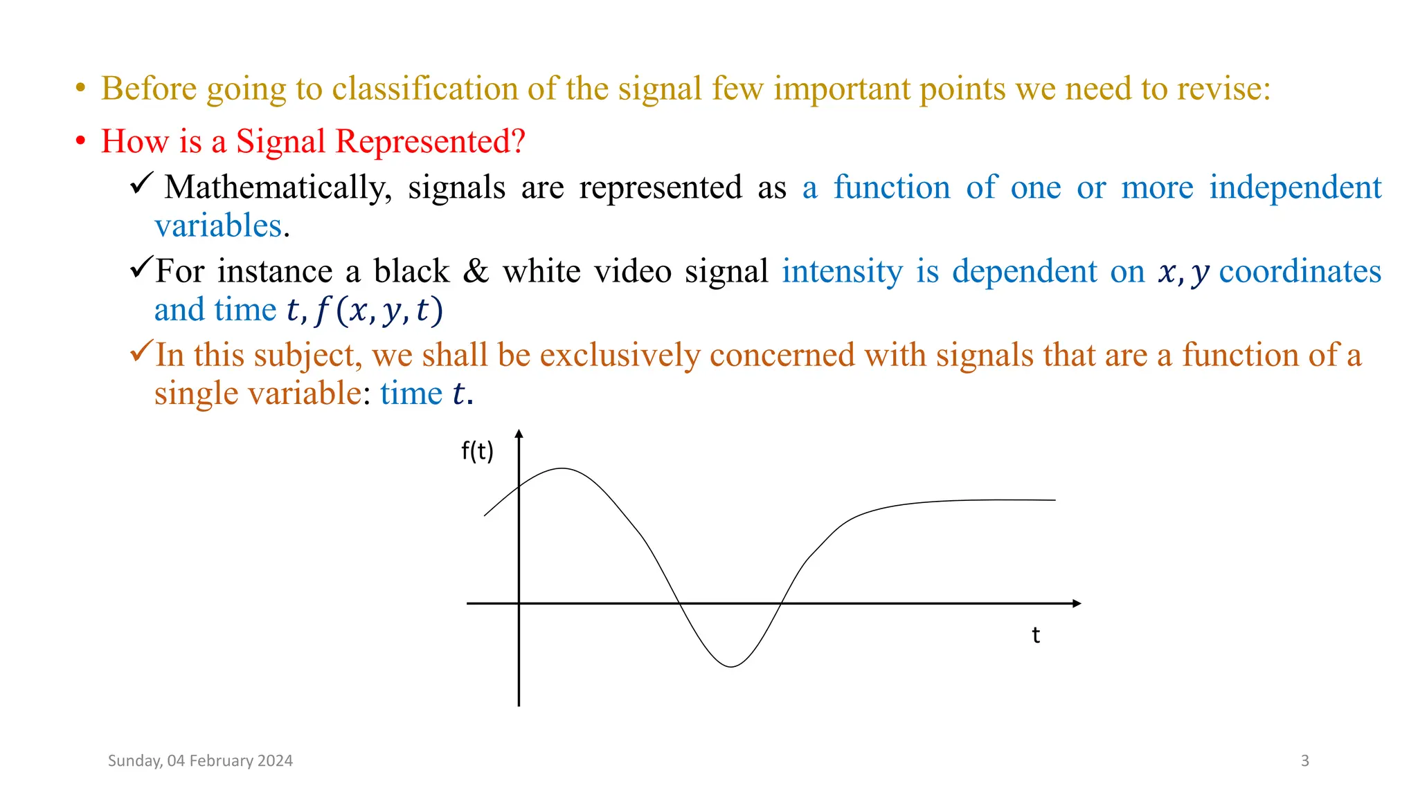 • Before going to classification of the signal few important points we need to revise:
• How is a Signal Represented?
 Mathematically, signals are represented as a function of one or more independent
variables.
For instance a black & white video signal intensity is dependent on 𝑥, 𝑦 coordinates
and time 𝑡, 𝑓(𝑥, 𝑦, 𝑡)
In this subject, we shall be exclusively concerned with signals that are a function of a
single variable: time 𝑡.
3
t
f(t)
Sunday, 04 February 2024
 