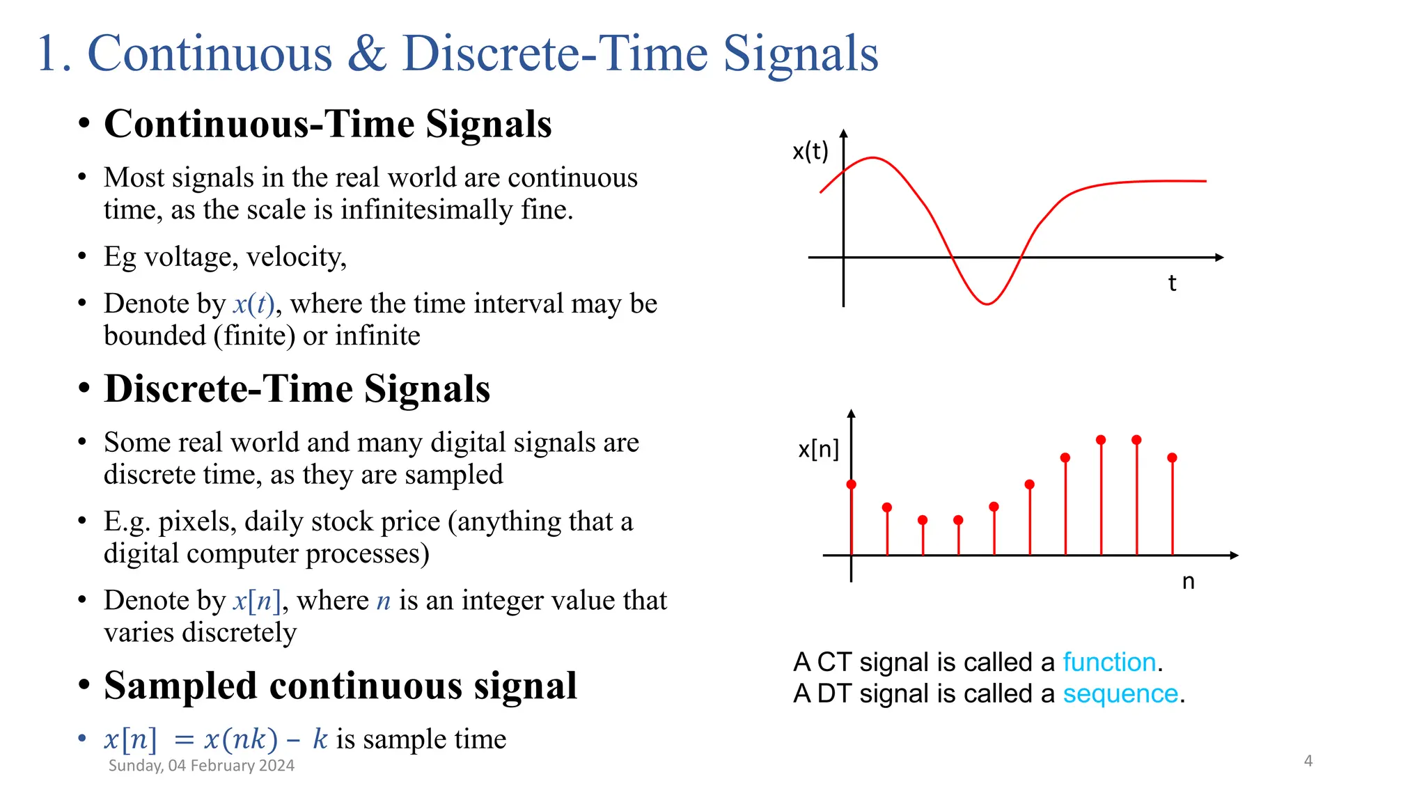 4
1. Continuous & Discrete-Time Signals
• Continuous-Time Signals
• Most signals in the real world are continuous
time, as the scale is infinitesimally fine.
• Eg voltage, velocity,
• Denote by x(t), where the time interval may be
bounded (finite) or infinite
• Discrete-Time Signals
• Some real world and many digital signals are
discrete time, as they are sampled
• E.g. pixels, daily stock price (anything that a
digital computer processes)
• Denote by x[n], where n is an integer value that
varies discretely
• Sampled continuous signal
• 𝑥[𝑛] = 𝑥(𝑛𝑘) – 𝑘 is sample time
x(t)
t
x[n]
n
Sunday, 04 February 2024
A CT signal is called a function.
A DT signal is called a sequence.
 