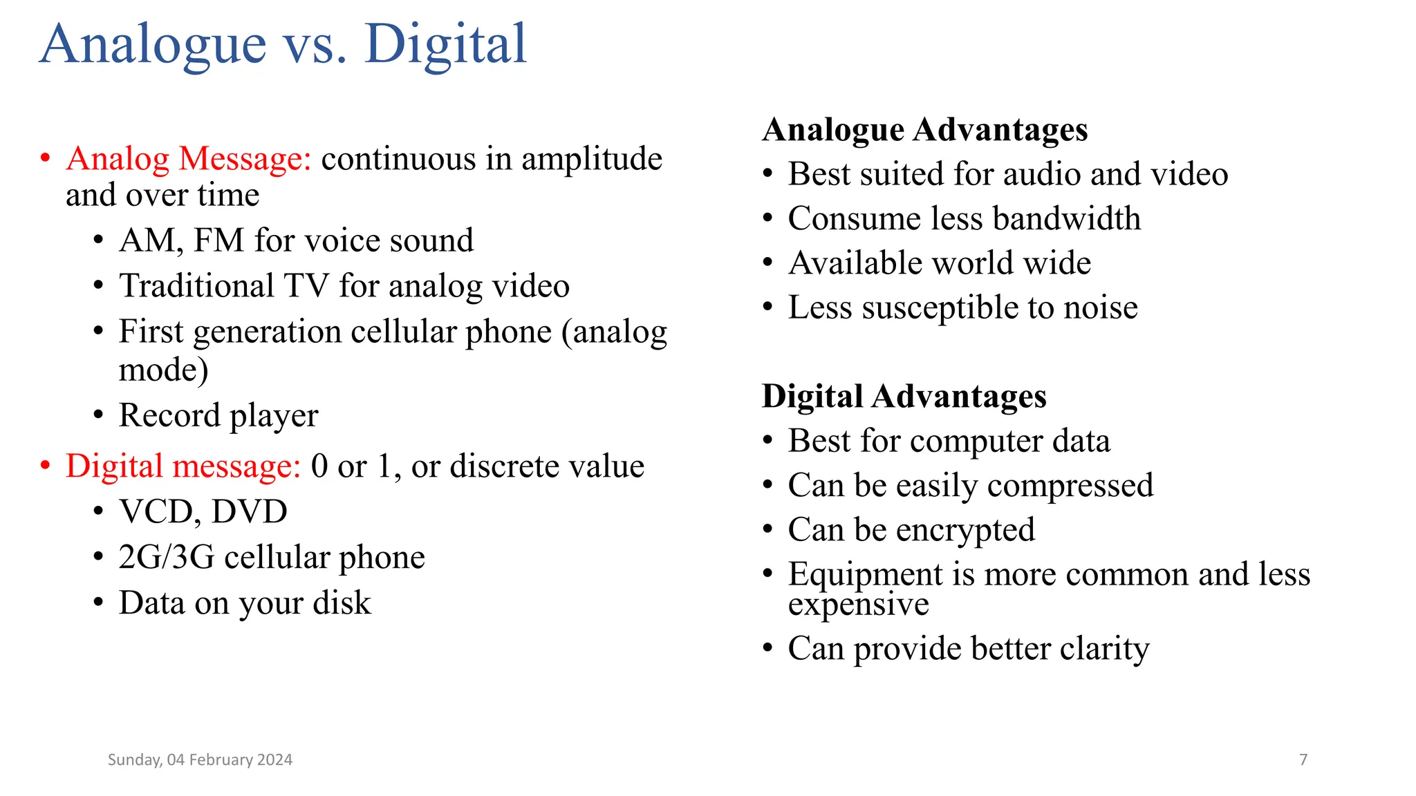 7
Analogue vs. Digital
Analogue Advantages
• Best suited for audio and video
• Consume less bandwidth
• Available world wide
• Less susceptible to noise
Digital Advantages
• Best for computer data
• Can be easily compressed
• Can be encrypted
• Equipment is more common and less
expensive
• Can provide better clarity
• Analog Message: continuous in amplitude
and over time
• AM, FM for voice sound
• Traditional TV for analog video
• First generation cellular phone (analog
mode)
• Record player
• Digital message: 0 or 1, or discrete value
• VCD, DVD
• 2G/3G cellular phone
• Data on your disk
Sunday, 04 February 2024
 