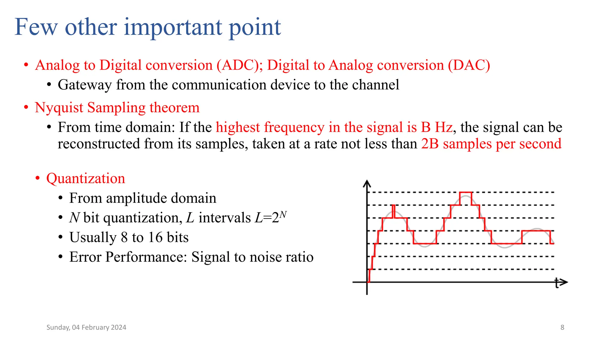 8
Few other important point
• Analog to Digital conversion (ADC); Digital to Analog conversion (DAC)
• Gateway from the communication device to the channel
• Nyquist Sampling theorem
• From time domain: If the highest frequency in the signal is B Hz, the signal can be
reconstructed from its samples, taken at a rate not less than 2B samples per second
• Quantization
• From amplitude domain
• N bit quantization, L intervals L=2N
• Usually 8 to 16 bits
• Error Performance: Signal to noise ratio
Sunday, 04 February 2024
 