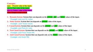 Sunday, 04 February 2024 31
Concepts:
x(n): Present value of the input.
x(n-1): Past value of the input.
x(n+1): Future value of the input.
Y(n): Output of the system
1- Dynamic System: System that can depends on the present, past and future values of the input.
Example: y(n)=x(n+5) +x(2n).
2- Static System: System that can depends on present value of the input.
Example : y(n)= kx(n) +nx(n).
3- Causal System: System that can depends on the present and past values of the input
Example: y(n)=5x(n-2) +x(n).
4- Non-Causal System: System that can depends on the present and future values of the input.
Example: y(n)=3x(n) +kx(n+10).
5- Anti-Causal System: System that can depends only on the future values of the input.
Example: y(n)=kx(n+10).
 