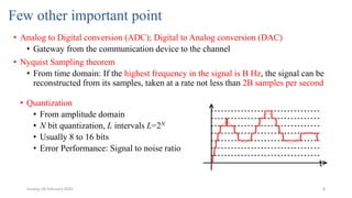 8
Few other important point
• Analog to Digital conversion (ADC); Digital to Analog conversion (DAC)
• Gateway from the communication device to the channel
• Nyquist Sampling theorem
• From time domain: If the highest frequency in the signal is B Hz, the signal can be
reconstructed from its samples, taken at a rate not less than 2B samples per second
• Quantization
• From amplitude domain
• N bit quantization, L intervals L=2N
• Usually 8 to 16 bits
• Error Performance: Signal to noise ratio
Sunday, 04 February 2024
 